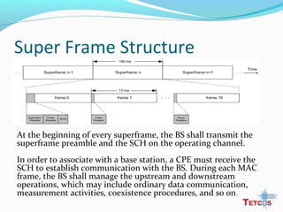 Super Frame Structure
At the beginning of every superframe, the BS shall transmit the
superframe preamble and the SCH on the operating channel.
In order to associate with a base station, a CPE must receive the
SCH to establish communication with the BS. During each MAC
frame, the BS shall manage the upstream and downstream
operations, which may include ordinary data communication,
measurement activities, coexistence procedures, and so on.
 