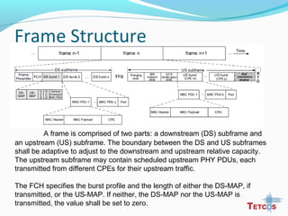 Frame Structure
A frame is comprised of two parts: a downstream (DS) subframe and
an upstream (US) subframe. The boundary between the DS and US subframes
shall be adaptive to adjust to the downstream and upstream relative capacity.
The upstream subframe may contain scheduled upstream PHY PDUs, each
transmitted from different CPEs for their upstream traffic.
The FCH specifies the burst profile and the length of either the DS-MAP, if
transmitted, or the US-MAP. If neither, the DS-MAP nor the US-MAP is
transmitted, the value shall be set to zero.
 