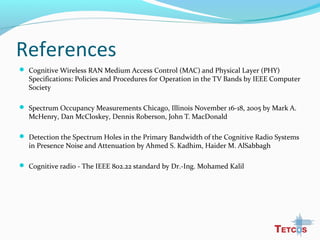 References
 Cognitive Wireless RAN Medium Access Control (MAC) and Physical Layer (PHY)
Specifications: Policies and Procedures for Operation in the TV Bands by IEEE Computer
Society
 Spectrum Occupancy Measurements Chicago, Illinois November 16-18, 2005 by Mark A.
McHenry, Dan McCloskey, Dennis Roberson, John T. MacDonald
 Detection the Spectrum Holes in the Primary Bandwidth of the Cognitive Radio Systems
in Presence Noise and Attenuation by Ahmed S. Kadhim, Haider M. AlSabbagh
 Cognitive radio - The IEEE 802.22 standard by Dr.-Ing. Mohamed Kalil
 