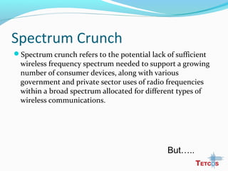Spectrum Crunch
Spectrum crunch refers to the potential lack of sufficient
wireless frequency spectrum needed to support a growing
number of consumer devices, along with various
government and private sector uses of radio frequencies
within a broad spectrum allocated for different types of
wireless communications.
But…..
 
