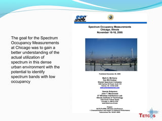 The goal for the Spectrum
Occupancy Measurements
at Chicago was to gain a
better understanding of the
actual utilization of
spectrum in this dense
urban environment with the
potential to identify
spectrum bands with low
occupancy
 