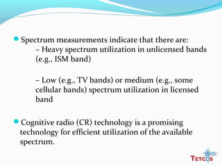 Spectrum measurements indicate that there are:
– Heavy spectrum utilization in unlicensed bands
(e.g., ISM band)
– Low (e.g., TV bands) or medium (e.g., some
cellular bands) spectrum utilization in licensed
band
Cognitive radio (CR) technology is a promising
technology for efficient utilization of the available
spectrum.
 