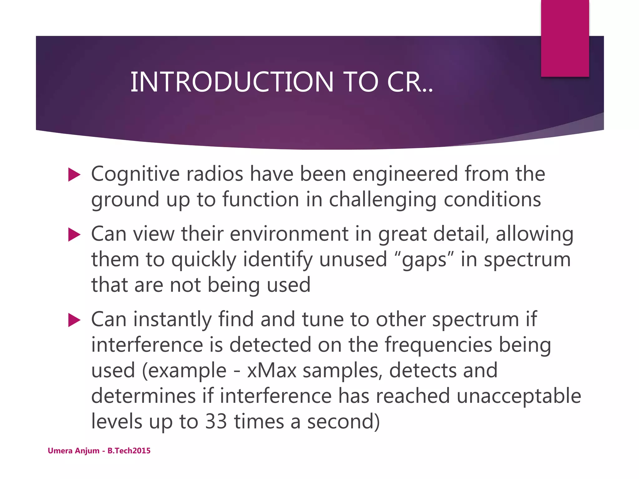 INTRODUCTION TO CR..
 Cognitive radios have been engineered from the
ground up to function in challenging conditions
 Can view their environment in great detail, allowing
them to quickly identify unused “gaps” in spectrum
that are not being used
 Can instantly find and tune to other spectrum if
interference is detected on the frequencies being
used (example - xMax samples, detects and
determines if interference has reached unacceptable
levels up to 33 times a second)
Umera Anjum - B.Tech2015
 