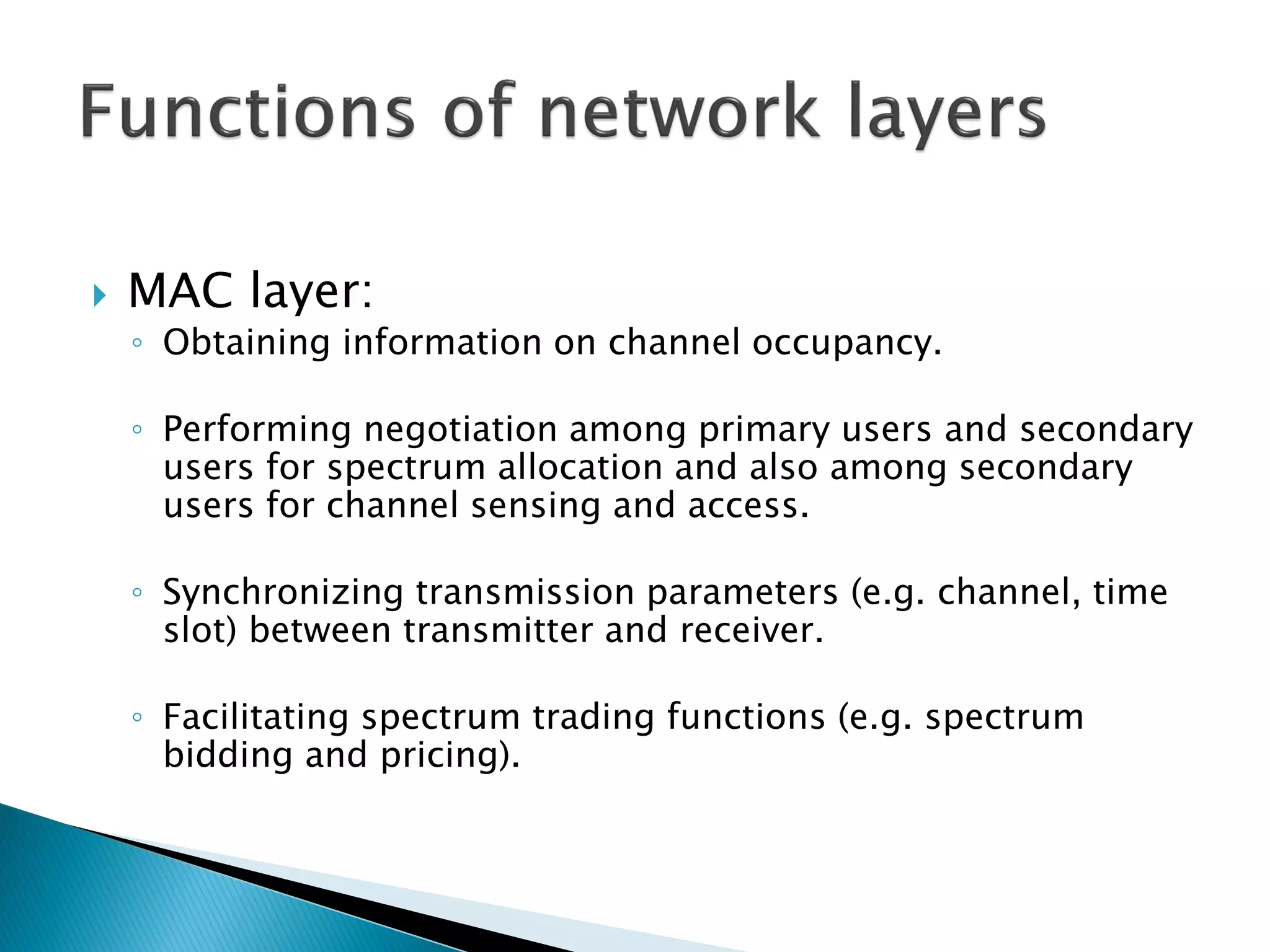  MAC layer:
◦ Obtaining information on channel occupancy.
◦ Performing negotiation among primary users and secondary
users for spectrum allocation and also among secondary
users for channel sensing and access.
◦ Synchronizing transmission parameters (e.g. channel, time
slot) between transmitter and receiver.
◦ Facilitating spectrum trading functions (e.g. spectrum
bidding and pricing).
 