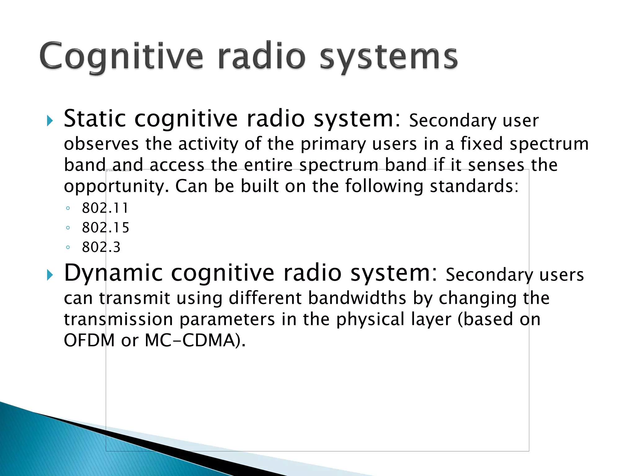  Static cognitive radio system: Secondary user
observes the activity of the primary users in a fixed spectrum
band and access the entire spectrum band if it senses the
opportunity. Can be built on the following standards:
◦ 802.11
◦ 802.15
◦ 802.3
 Dynamic cognitive radio system: Secondary users
can transmit using different bandwidths by changing the
transmission parameters in the physical layer (based on
OFDM or MC-CDMA).
 