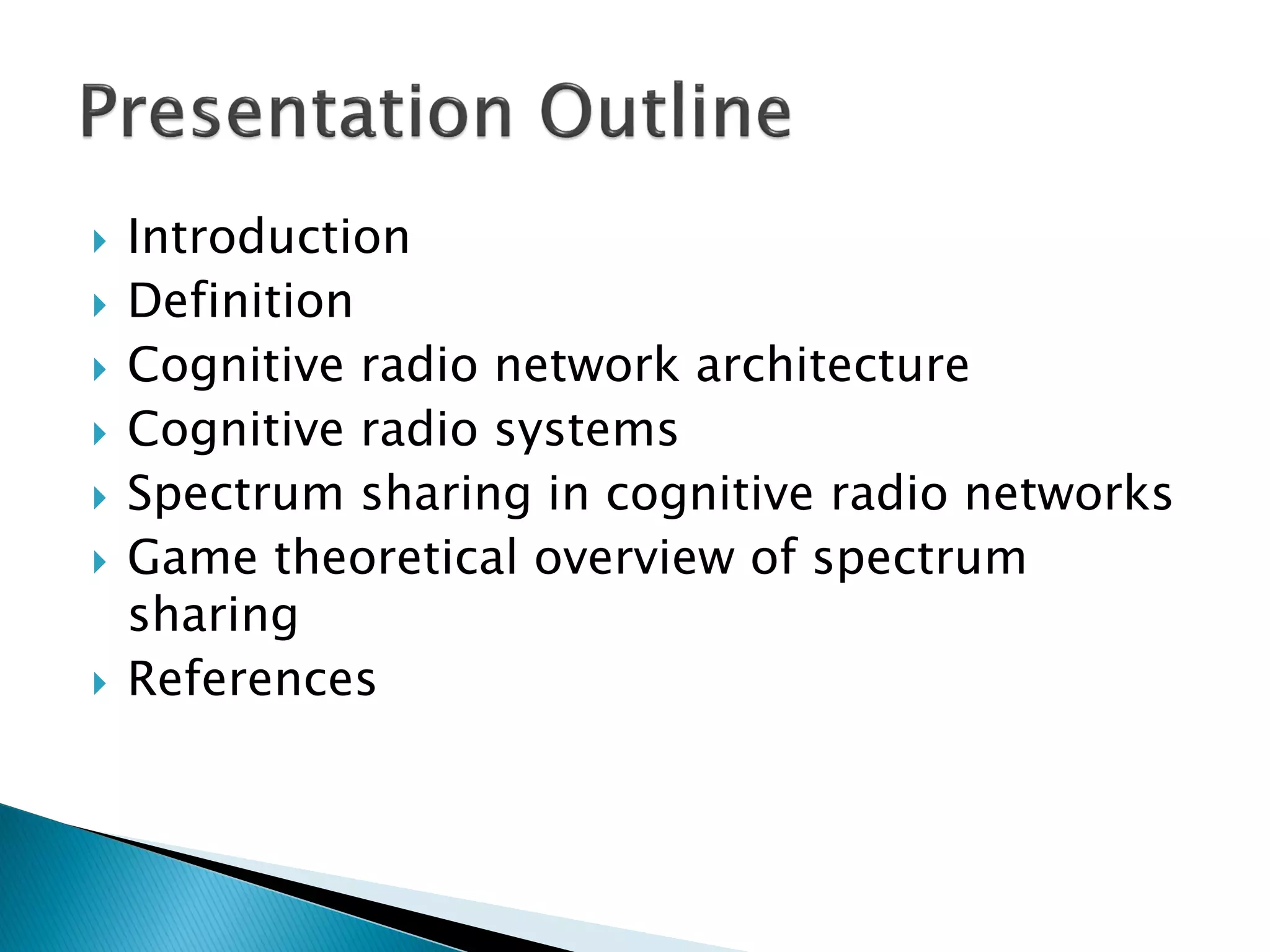  Introduction
 Definition
 Cognitive radio network architecture
 Cognitive radio systems
 Spectrum sharing in cognitive radio networks
 Game theoretical overview of spectrum
sharing
 References
 