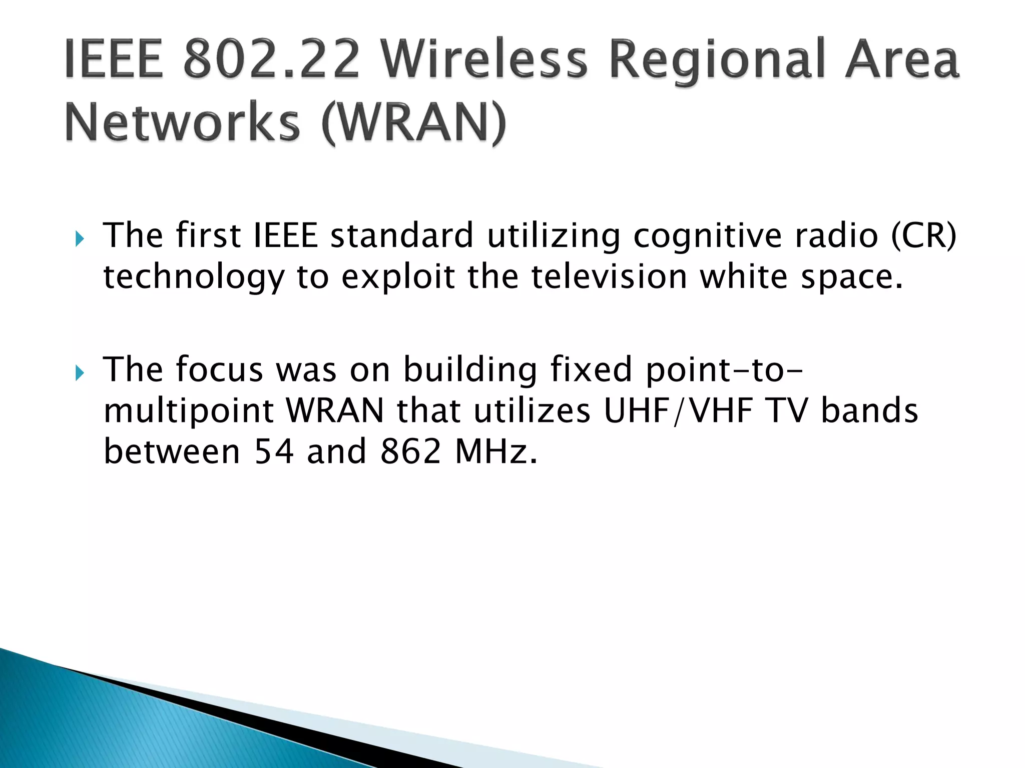  The first IEEE standard utilizing cognitive radio (CR)
technology to exploit the television white space.
 The focus was on building fixed point-to-
multipoint WRAN that utilizes UHF/VHF TV bands
between 54 and 862 MHz.
 