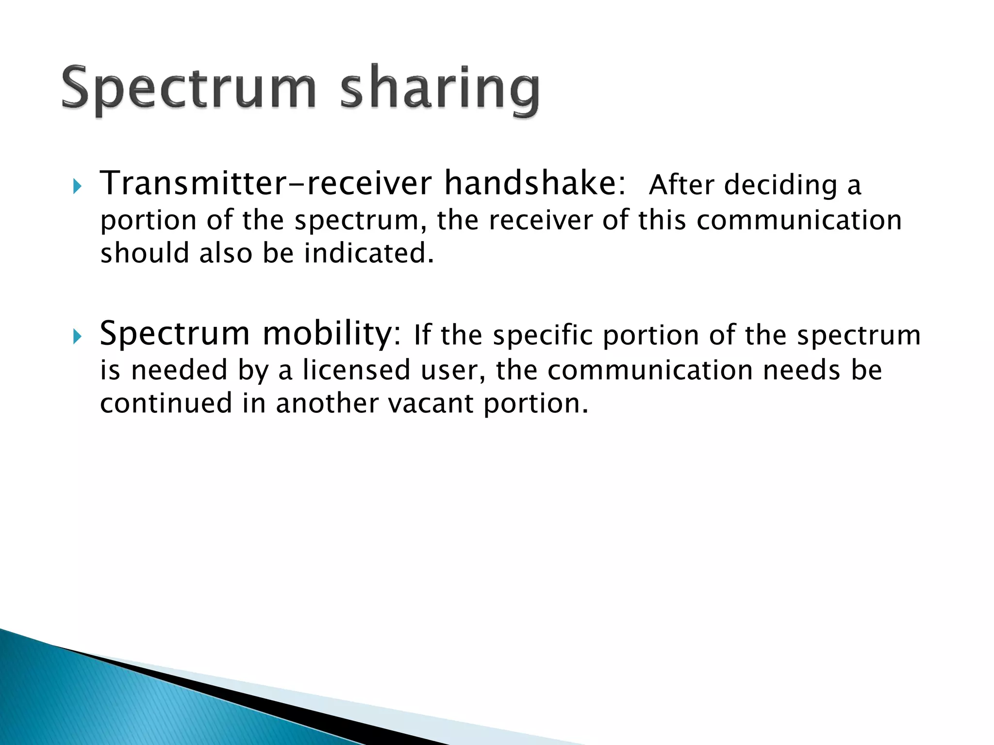  Transmitter-receiver handshake: After deciding a
portion of the spectrum, the receiver of this communication
should also be indicated.
 Spectrum mobility: If the specific portion of the spectrum
is needed by a licensed user, the communication needs be
continued in another vacant portion.
 