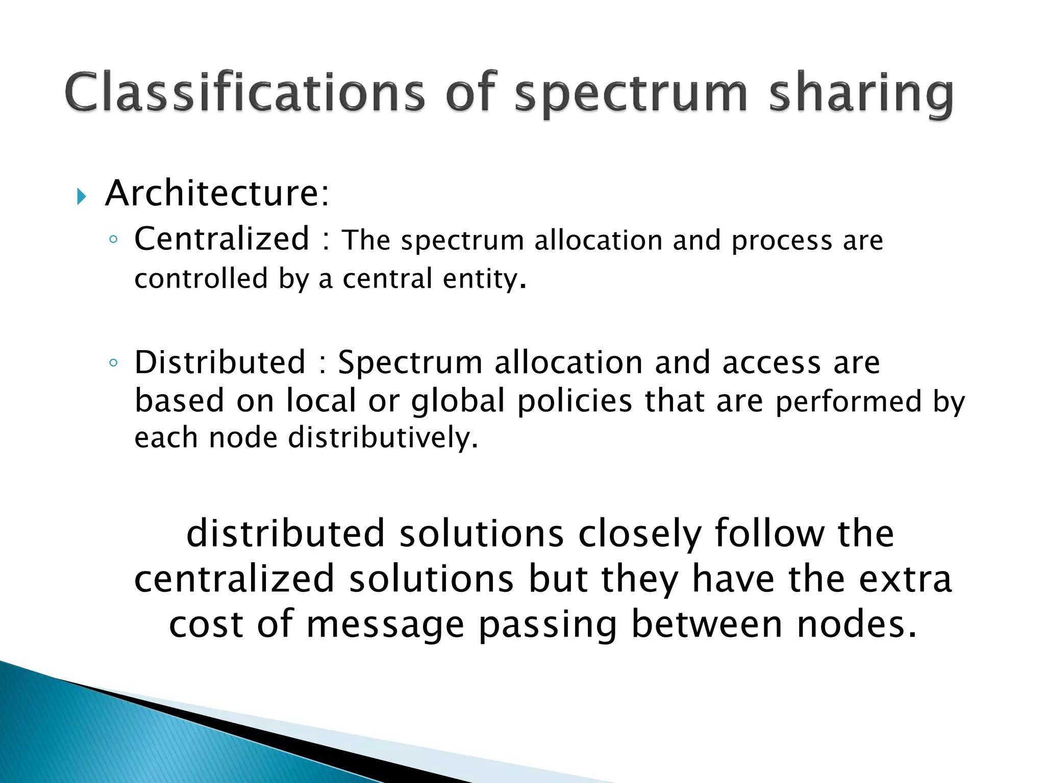  Architecture:
◦ Centralized : The spectrum allocation and process are
controlled by a central entity.
◦ Distributed : Spectrum allocation and access are
based on local or global policies that are performed by
each node distributively.
distributed solutions closely follow the
centralized solutions but they have the extra
cost of message passing between nodes.
 