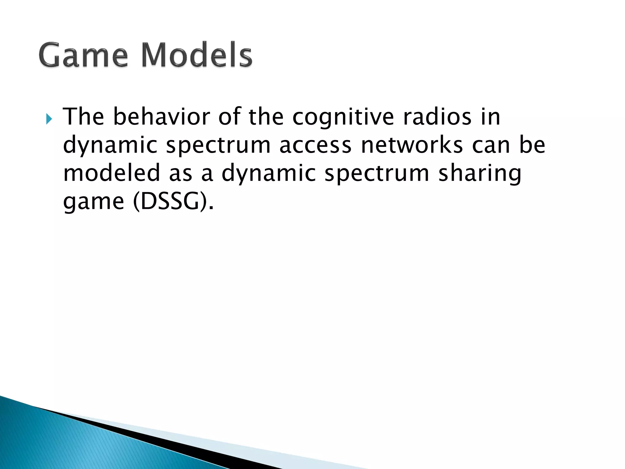  The behavior of the cognitive radios in
dynamic spectrum access networks can be
modeled as a dynamic spectrum sharing
game (DSSG).
 