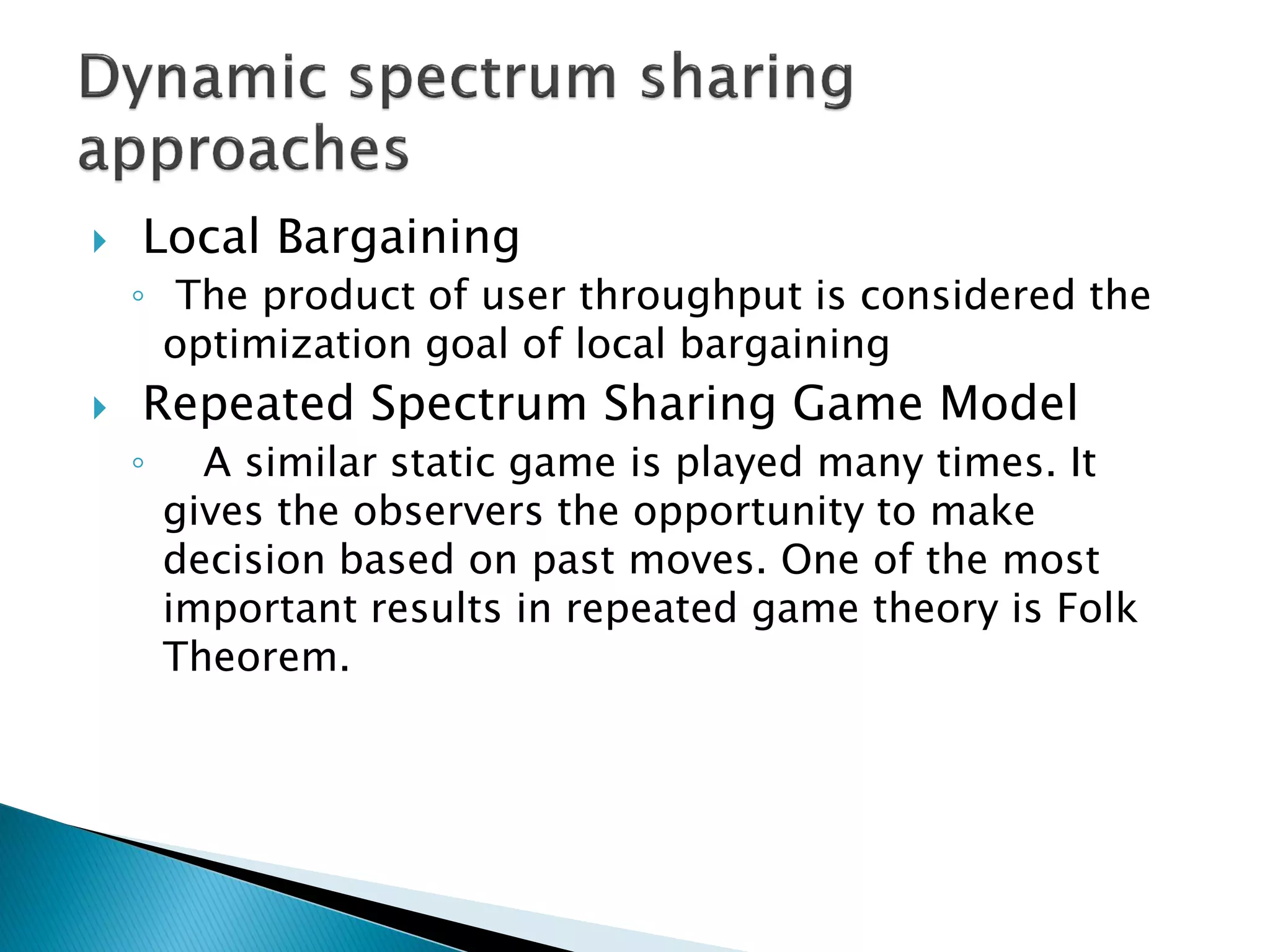  Local Bargaining
◦ The product of user throughput is considered the
optimization goal of local bargaining
 Repeated Spectrum Sharing Game Model
◦ A similar static game is played many times. It
gives the observers the opportunity to make
decision based on past moves. One of the most
important results in repeated game theory is Folk
Theorem.
 