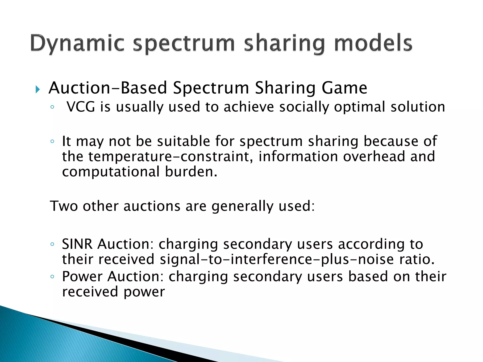  Auction-Based Spectrum Sharing Game
◦ VCG is usually used to achieve socially optimal solution
◦ It may not be suitable for spectrum sharing because of
the temperature-constraint, information overhead and
computational burden.
Two other auctions are generally used:
◦ SINR Auction: charging secondary users according to
their received signal-to-interference-plus-noise ratio.
◦ Power Auction: charging secondary users based on their
received power
 
