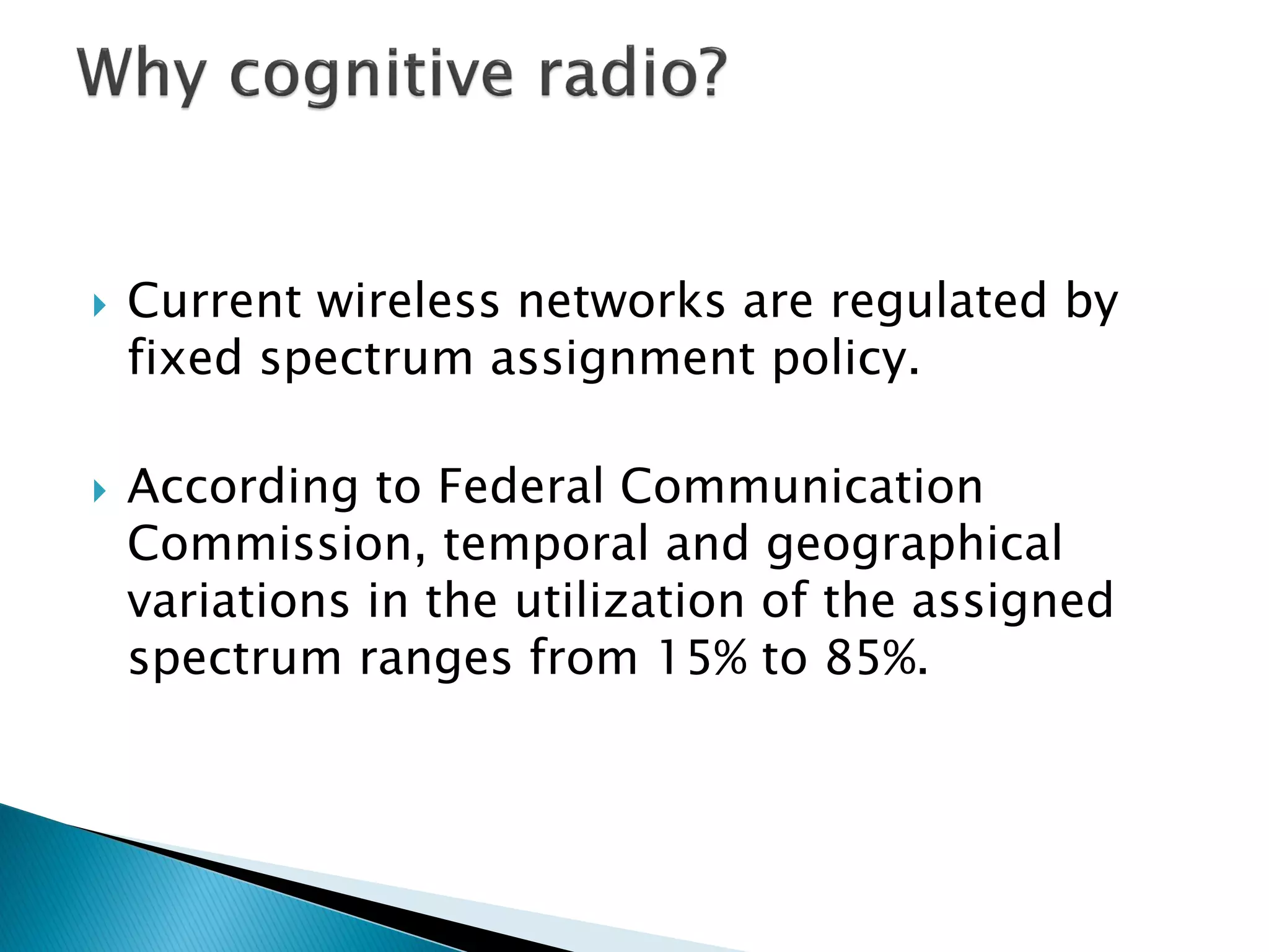  Current wireless networks are regulated by
fixed spectrum assignment policy.
 According to Federal Communication
Commission, temporal and geographical
variations in the utilization of the assigned
spectrum ranges from 15% to 85%.
 