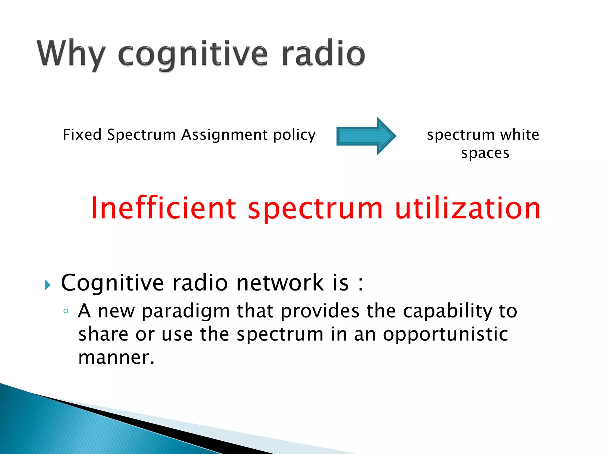 Fixed Spectrum Assignment policy spectrum white
spaces
Inefficient spectrum utilization
 Cognitive radio network is :
◦ A new paradigm that provides the capability to
share or use the spectrum in an opportunistic
manner.
 