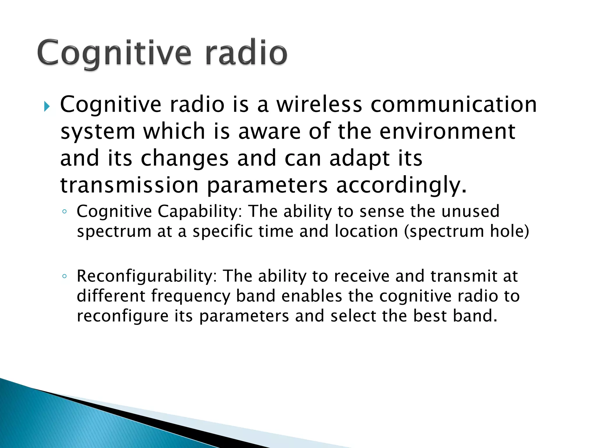  Cognitive radio is a wireless communication
system which is aware of the environment
and its changes and can adapt its
transmission parameters accordingly.
◦ Cognitive Capability: The ability to sense the unused
spectrum at a specific time and location (spectrum hole)
◦ Reconfigurability: The ability to receive and transmit at
different frequency band enables the cognitive radio to
reconfigure its parameters and select the best band.
 
