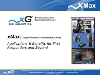 xMax:    Cognitive Radio Access Network (c-RAN)


Applications & Benefits for First
Responders and Beyond




        The information presented herein is confidential and subject to change without notice. xG® and xMax® are
                   registered trademarks of xG Technology, Inc. Copyright 2011, All Rights Reserved.               1
                                               www.xgtechnology.com
 