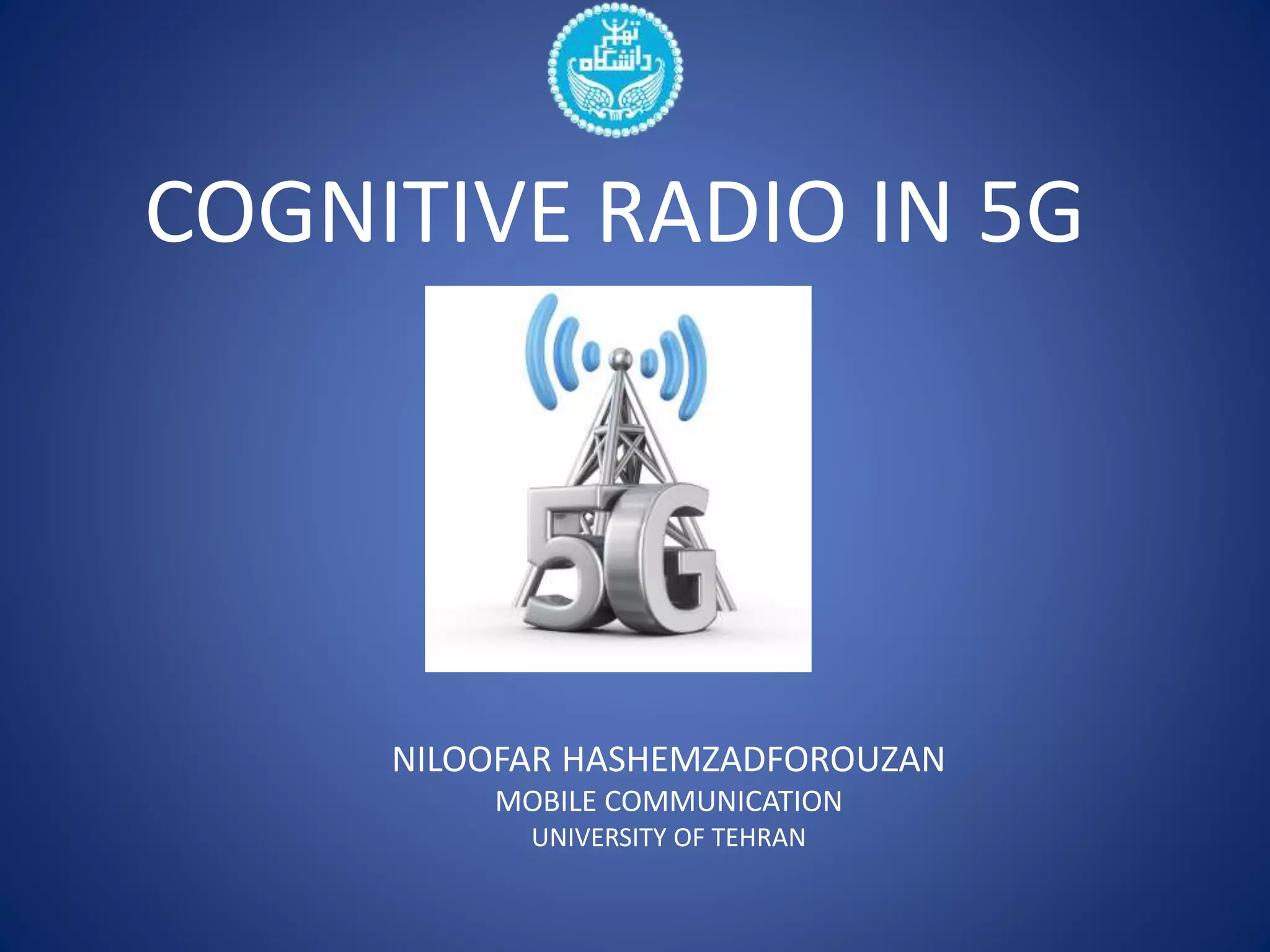 COGNITIVE RADIO IN 5G 
NILOOFAR HASHEMZADFOROUZAN 
MOBILE COMMUNICATION 
UNIVERSITY OF TEHRAN 
 