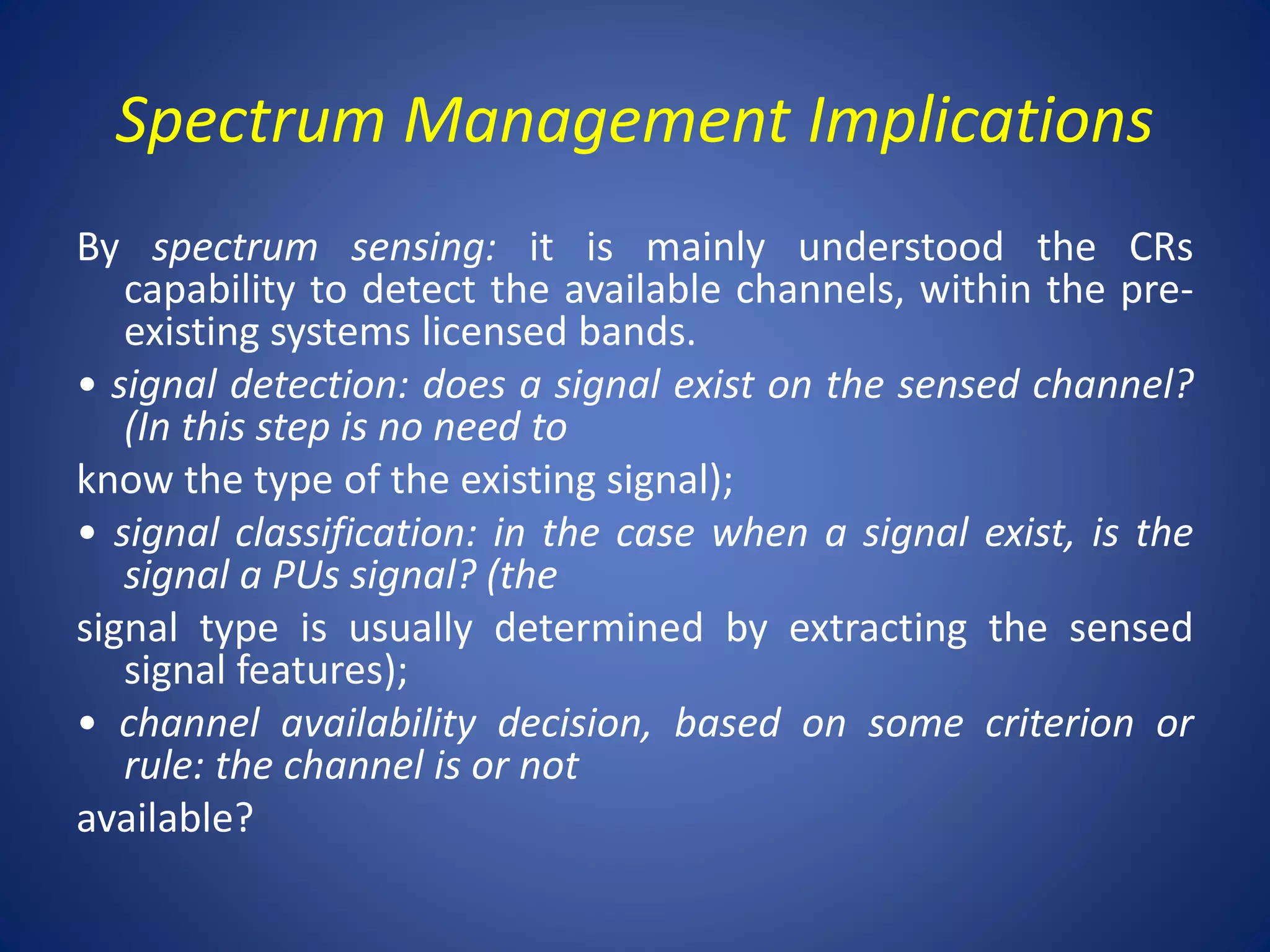 Spectrum Management Implications 
By spectrum sensing: it is mainly understood the CRs 
capability to detect the available channels, within the pre-existing 
systems licensed bands. 
• signal detection: does a signal exist on the sensed channel? 
(In this step is no need to 
know the type of the existing signal); 
• signal classification: in the case when a signal exist, is the 
signal a PUs signal? (the 
signal type is usually determined by extracting the sensed 
signal features); 
• channel availability decision, based on some criterion or 
rule: the channel is or not 
available? 
 