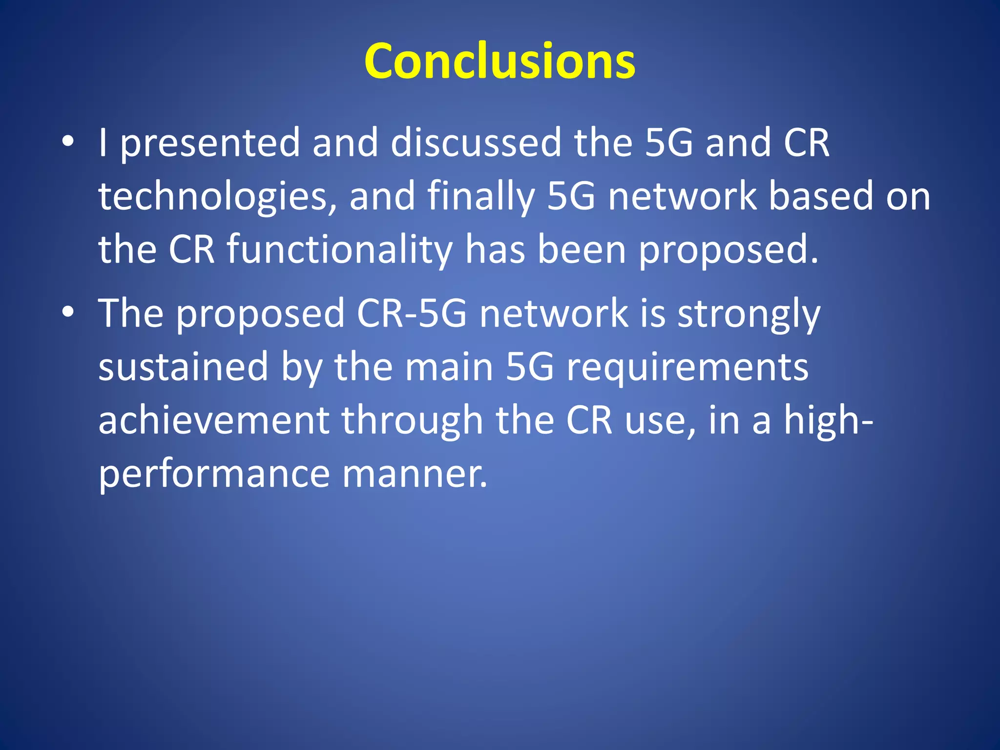 Conclusions 
• I presented and discussed the 5G and CR 
technologies, and finally 5G network based on 
the CR functionality has been proposed. 
• The proposed CR-5G network is strongly 
sustained by the main 5G requirements 
achievement through the CR use, in a high-performance 
manner. 
 