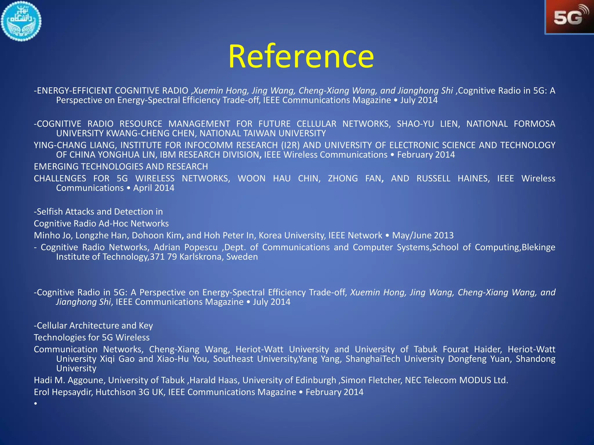 Reference 
-ENERGY-EFFICIENT COGNITIVE RADIO ,Xuemin Hong, Jing Wang, Cheng-Xiang Wang, and Jianghong Shi ,Cognitive Radio in 5G: A 
Perspective on Energy-Spectral Efficiency Trade-off, IEEE Communications Magazine • July 2014 
-COGNITIVE RADIO RESOURCE MANAGEMENT FOR FUTURE CELLULAR NETWORKS, SHAO-YU LIEN, NATIONAL FORMOSA 
UNIVERSITY KWANG-CHENG CHEN, NATIONAL TAIWAN UNIVERSITY 
YING-CHANG LIANG, INSTITUTE FOR INFOCOMM RESEARCH (I2R) AND UNIVERSITY OF ELECTRONIC SCIENCE AND TECHNOLOGY 
OF CHINA YONGHUA LIN, IBM RESEARCH DIVISION, IEEE Wireless Communications • February 2014 
EMERGING TECHNOLOGIES AND RESEARCH 
CHALLENGES FOR 5G WIRELESS NETWORKS, WOON HAU CHIN, ZHONG FAN, AND RUSSELL HAINES, IEEE Wireless 
Communications • April 2014 
-Selfish Attacks and Detection in 
Cognitive Radio Ad-Hoc Networks 
Minho Jo, Longzhe Han, Dohoon Kim, and Hoh Peter In, Korea University, IEEE Network • May/June 2013 
- Cognitive Radio Networks, Adrian Popescu ,Dept. of Communications and Computer Systems,School of Computing,Blekinge 
Institute of Technology,371 79 Karlskrona, Sweden 
-Cognitive Radio in 5G: A Perspective on Energy-Spectral Efficiency Trade-off, Xuemin Hong, Jing Wang, Cheng-Xiang Wang, and 
Jianghong Shi, IEEE Communications Magazine • July 2014 
-Cellular Architecture and Key 
Technologies for 5G Wireless 
Communication Networks, Cheng-Xiang Wang, Heriot-Watt University and University of Tabuk Fourat Haider, Heriot-Watt 
University Xiqi Gao and Xiao-Hu You, Southeast University,Yang Yang, ShanghaiTech University Dongfeng Yuan, Shandong 
University 
Hadi M. Aggoune, University of Tabuk ,Harald Haas, University of Edinburgh ,Simon Fletcher, NEC Telecom MODUS Ltd. 
Erol Hepsaydir, Hutchison 3G UK, IEEE Communications Magazine • February 2014 
• 
 