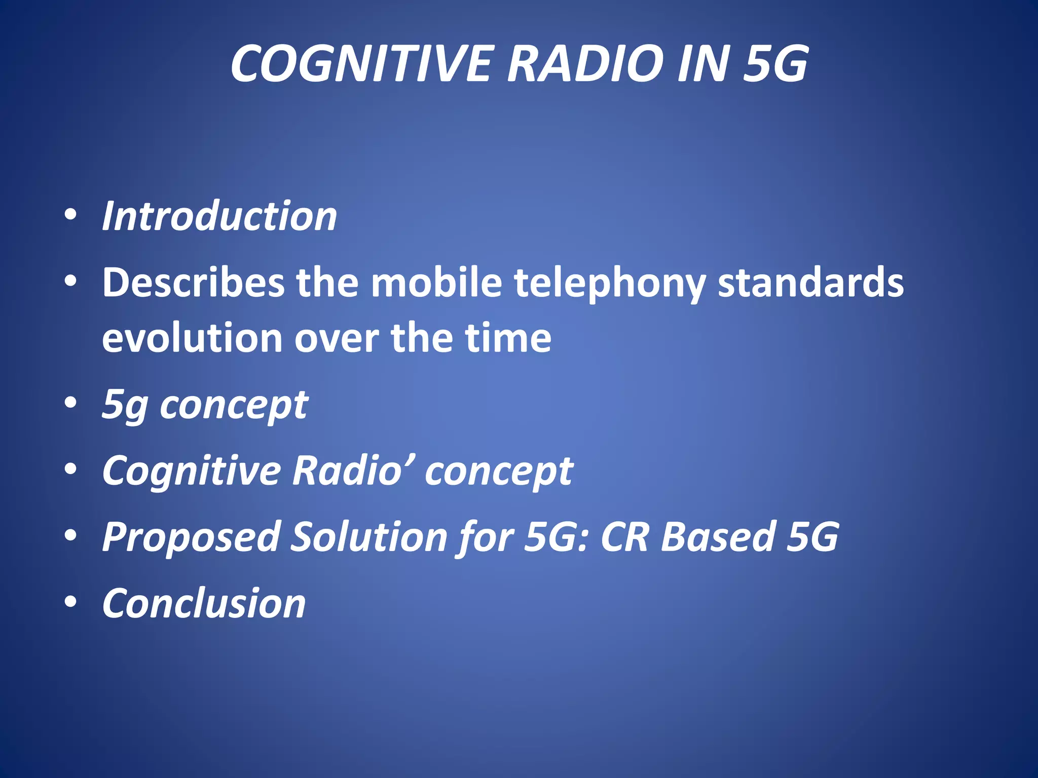 COGNITIVE RADIO IN 5G 
• Introduction 
• Describes the mobile telephony standards 
evolution over the time 
• 5g concept 
• Cognitive Radio’ concept 
• Proposed Solution for 5G: CR Based 5G 
• Conclusion 
 
