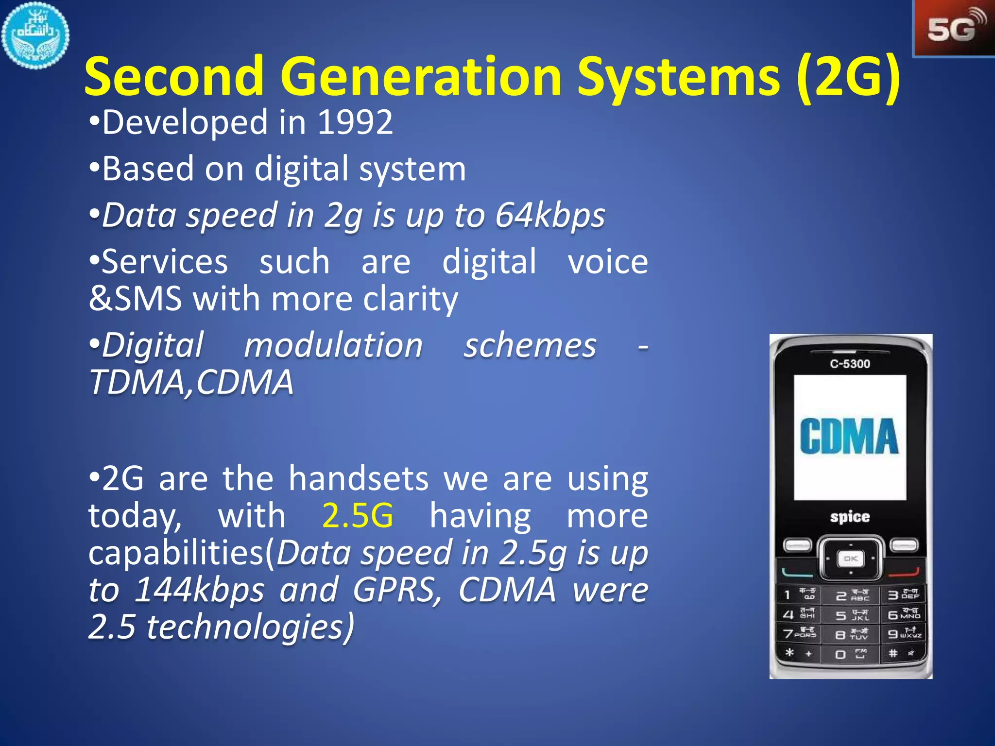 Second Generation Systems (2G) 
•Developed in 1992 
•Based on digital system 
•Services such are digital voice 
&SMS with more clarity 
•2G are the handsets we are using 
today, with 2.5G having more 
capabilities( 
 
