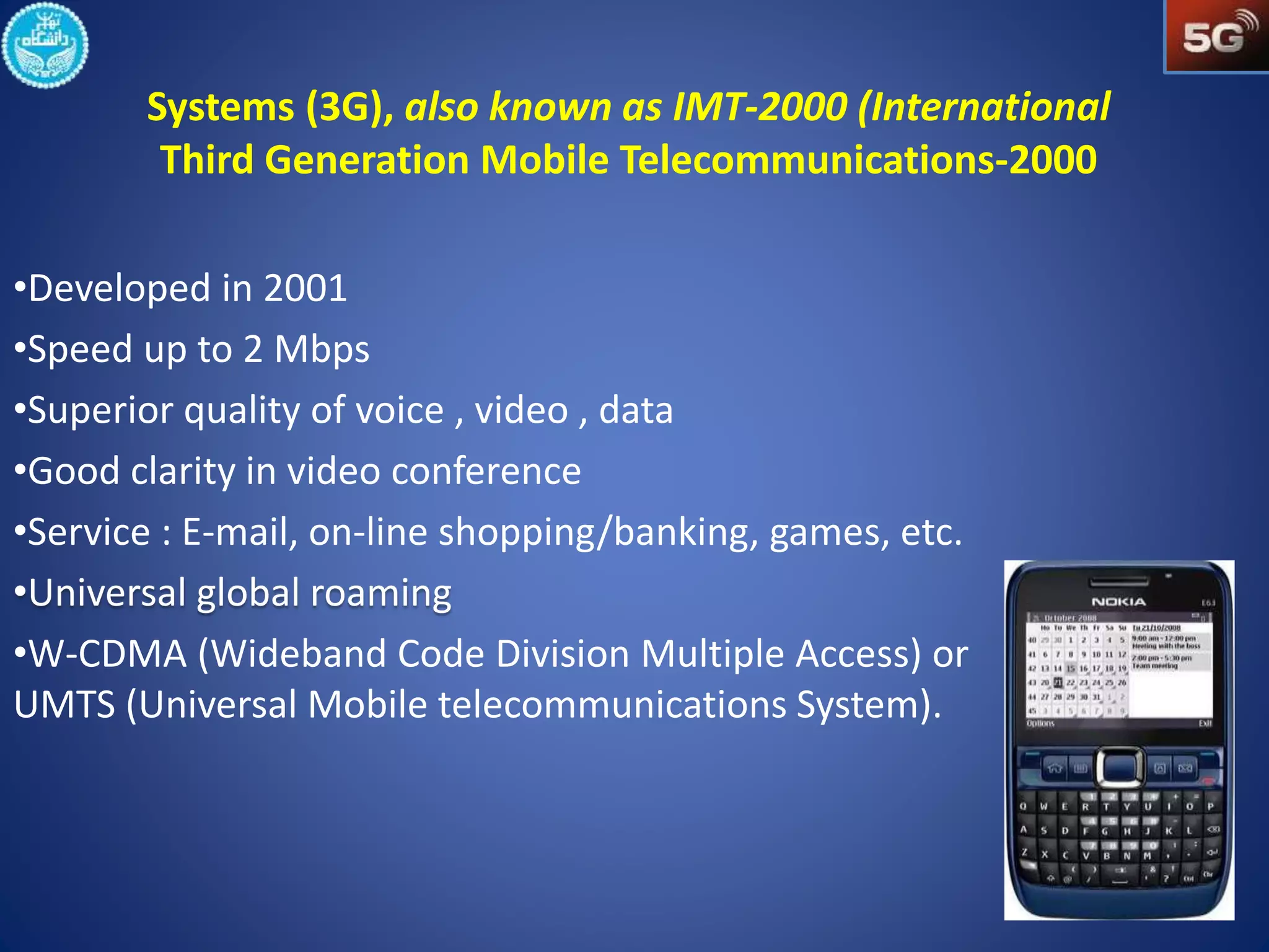 Systems (3G), also known as IMT-2000 (International 
Third Generation Mobile Telecommunications-2000 
•Developed in 2001 
•Speed up to 2 Mbps 
•Superior quality of voice , video , data 
•Good clarity in video conference 
•Service : E-mail, on-line shopping/banking, games, etc. 
•W-CDMA (Wideband Code Division Multiple Access) or 
UMTS (Universal Mobile telecommunications System). 
 