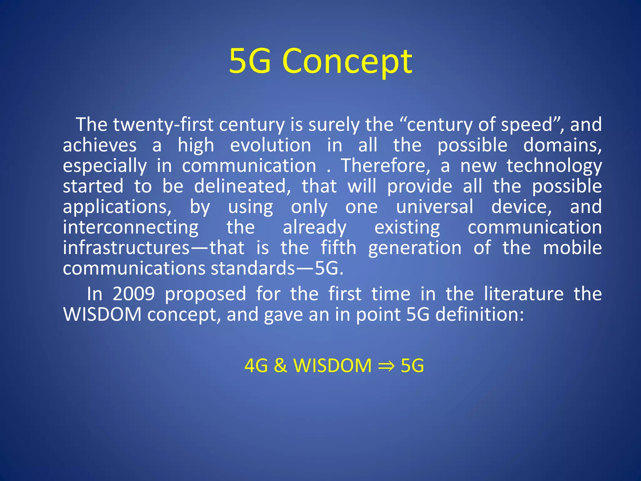 5G Concept 
The twenty-first century is surely the “century of speed”, and 
achieves a high evolution in all the possible domains, 
especially in communication . Therefore, a new technology 
started to be delineated, that will provide all the possible 
applications, by using only one universal device, and 
interconnecting the already existing communication 
infrastructures—that is the fifth generation of the mobile 
communications standards—5G. 
In 2009 proposed for the first time in the literature the 
WISDOM concept, and gave an in point 5G definition: 
4G & WISDOM ⇒ 5G 
 