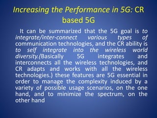 Increasing the Performance in 5G: CR 
based 5G 
It can be summarized that the 5G goal is to 
integrate/inter-connect various types of 
communication technologies, and the CR ability is 
to self integrate into the wireless world 
diversity.(Basically 5G integrates and 
interconnects all the wireless technologies, and 
CR adapts and works with all the wireless 
technologies.) these features are 5G essential in 
order to manage the complexity induced by a 
variety of possible usage scenarios, on the one 
hand, and to minimize the spectrum, on the 
other hand 
 