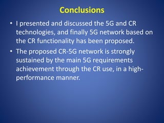 Conclusions 
• I presented and discussed the 5G and CR 
technologies, and finally 5G network based on 
the CR functionality has been proposed. 
• The proposed CR-5G network is strongly 
sustained by the main 5G requirements 
achievement through the CR use, in a high-performance 
manner. 
 