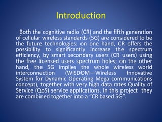 Introduction 
Both the cognitive radio (CR) and the fifth generation 
of cellular wireless standards (5G) are considered to be 
the future technologies: on one hand, CR offers the 
possibility to significantly increase the spectrum 
efficiency, by smart secondary users (CR users) using 
the free licensed users spectrum holes; on the other 
hand, the 5G implies the whole wireless world 
interconnection (WISDOM—Wireless Innovative 
System for Dynamic Operating Mega communications 
concept), together with very high data rates Quality of 
Service (QoS) service applications. In this project they 
are combined together into a “CR based 5G”. 
 