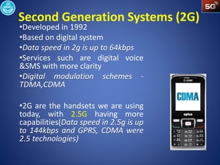 Second Generation Systems (2G) 
•Developed in 1992 
•Based on digital system 
•Services such are digital voice 
&SMS with more clarity 
•2G are the handsets we are using 
today, with 2.5G having more 
capabilities( 
 