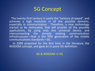5G Concept 
The twenty-first century is surely the “century of speed”, and 
achieves a high evolution in all the possible domains, 
especially in communication . Therefore, a new technology 
started to be delineated, that will provide all the possible 
applications, by using only one universal device, and 
interconnecting the already existing communication 
infrastructures—that is the fifth generation of the mobile 
communications standards—5G. 
In 2009 proposed for the first time in the literature the 
WISDOM concept, and gave an in point 5G definition: 
4G & WISDOM ⇒ 5G 
 