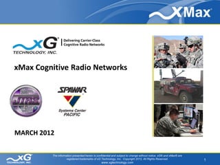 xMax Cognitive Radio Networks




       The information presented herein is strictly confidential and subject to change without notice. xG® and xMax® are

MARCH 2012           registered trademarks of xG Technology, Inc. Copyright 2012, All Rights Reserved.
                                                  www.xgtechnology.com




             The information presented herein is confidential and subject to change without notice. xG® and xMax® are
                        registered trademarks of xG Technology, Inc. Copyright 2012, All Rights Reserved.                  1
                                                     www.xgtechnology.com
 