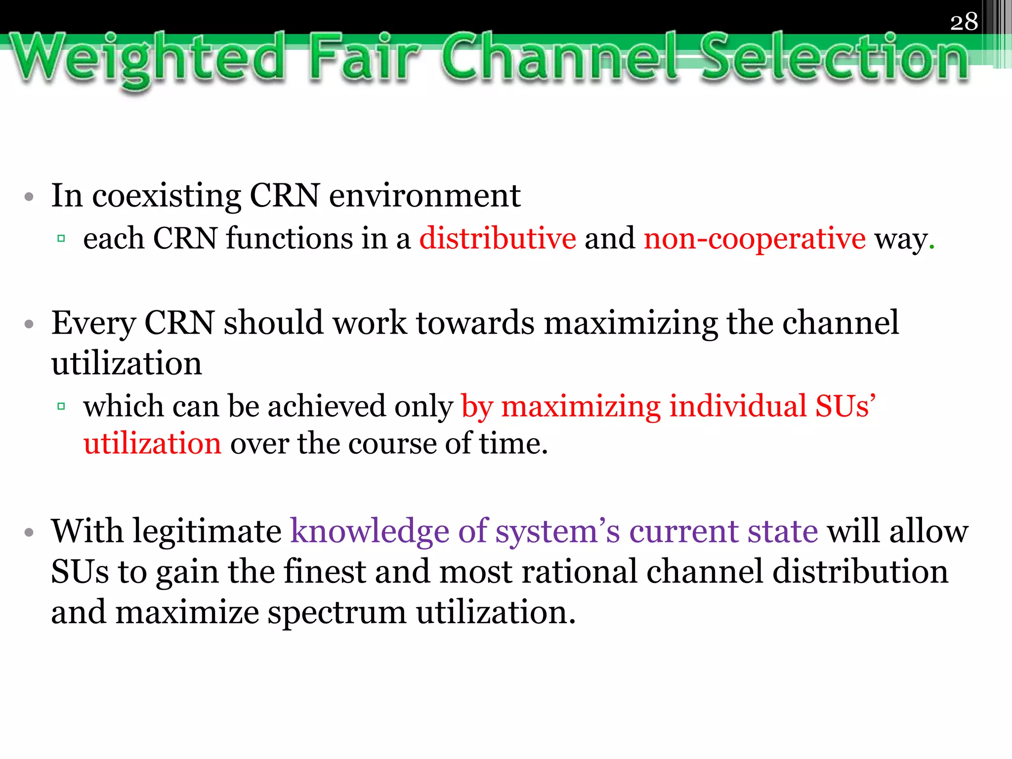 • In coexisting CRN environment
▫ each CRN functions in a distributive and non-cooperative way.
• Every CRN should work towards maximizing the channel
utilization
▫ which can be achieved only by maximizing individual SUs’
utilization over the course of time.
• With legitimate knowledge of system’s current state will allow
SUs to gain the finest and most rational channel distribution
and maximize spectrum utilization.
28
 