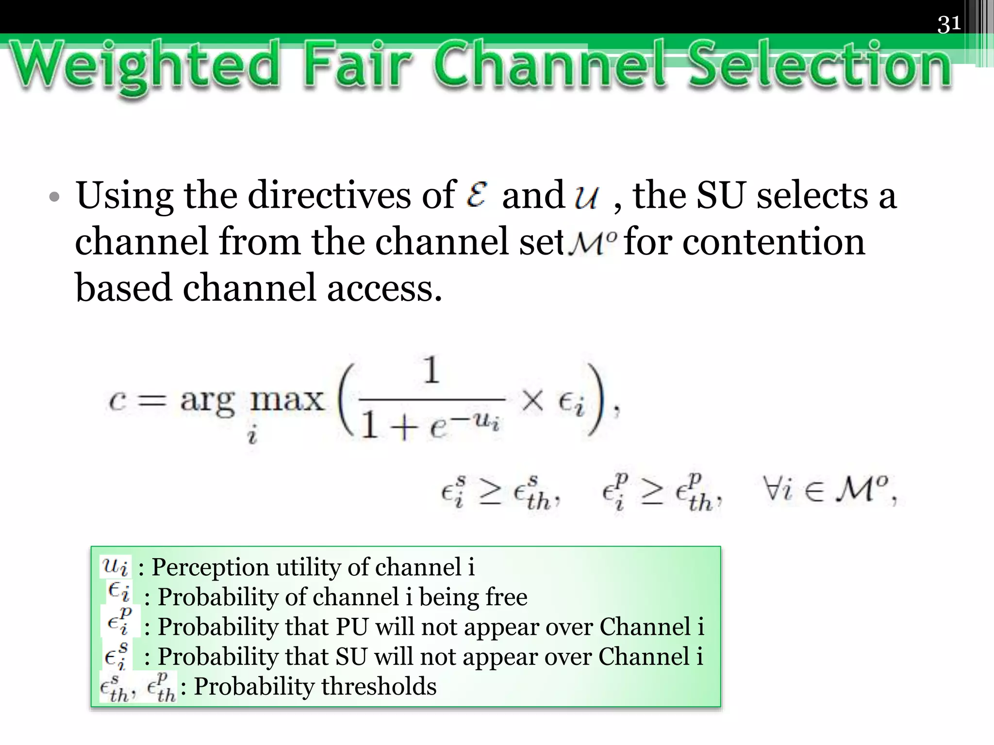 31
• Using the directives of and , the SU selects a
channel from the channel set for contention
based channel access.
: Perception utility of channel i
: Probability of channel i being free
: Probability that PU will not appear over Channel i
: Probability that SU will not appear over Channel i
: Probability thresholds
 