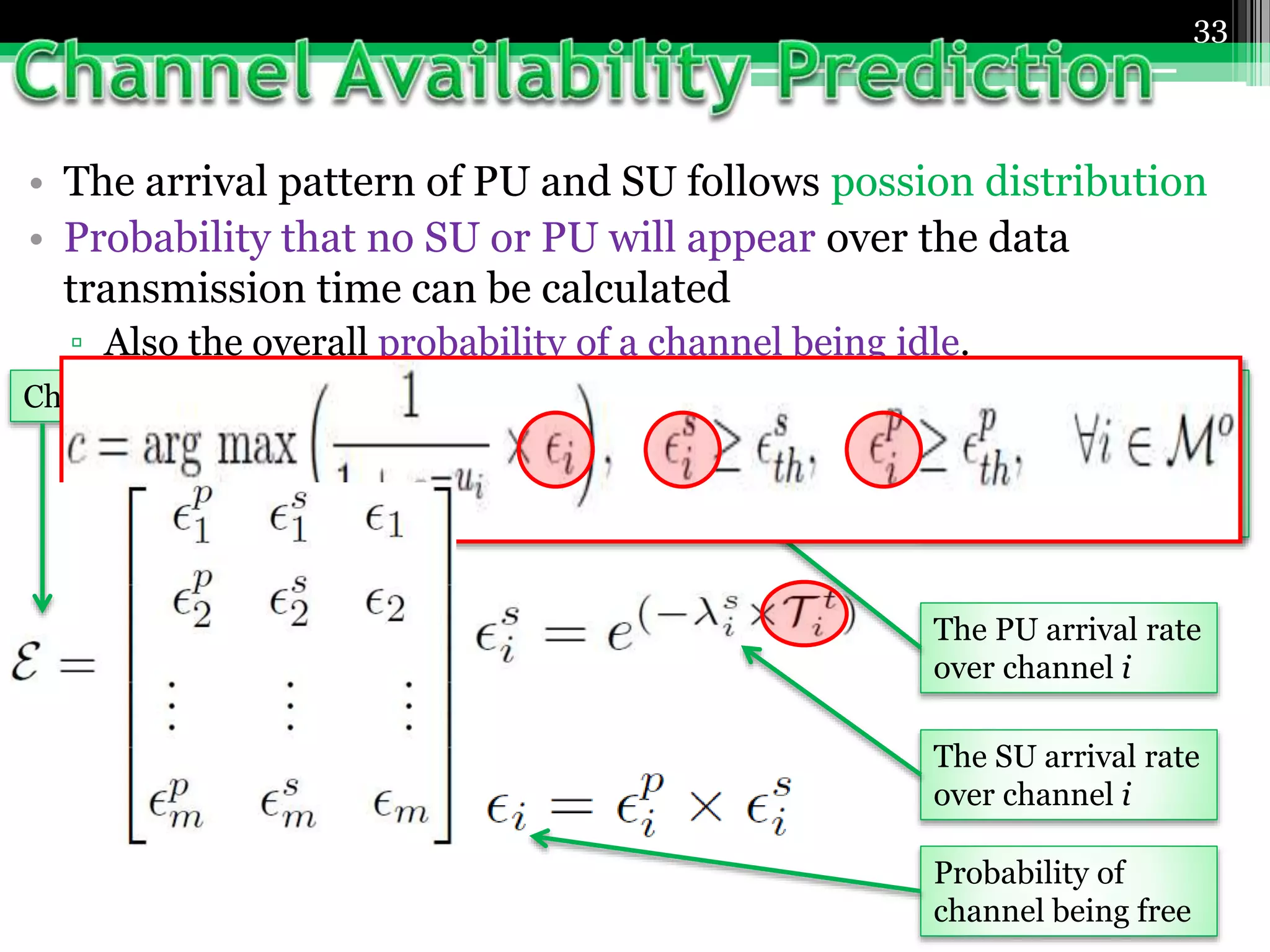 33
• The arrival pattern of PU and SU follows possion distribution
• Probability that no SU or PU will appear over the data
transmission time can be calculated
▫ Also the overall probability of a channel being idle.
The expected time
needed to transfer
current packet of the
SU over channel i
The PU arrival rate
over channel i
The SU arrival rate
over channel i
Probability of
channel being free
Channel Availability Vector
 