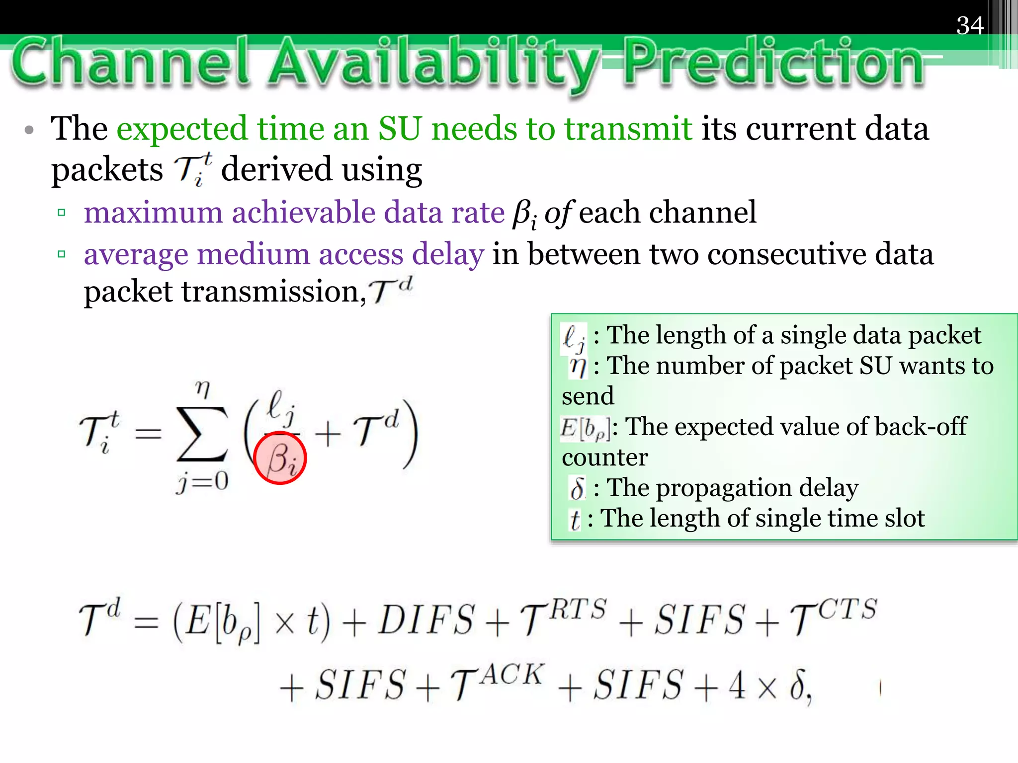 • The expected time an SU needs to transmit its current data
packets derived using
▫ maximum achievable data rate βi of each channel
▫ average medium access delay in between two consecutive data
packet transmission,
34
: The length of a single data packet
: The number of packet SU wants to
send
: The expected value of back-off
counter
: The propagation delay
: The length of single time slot
 