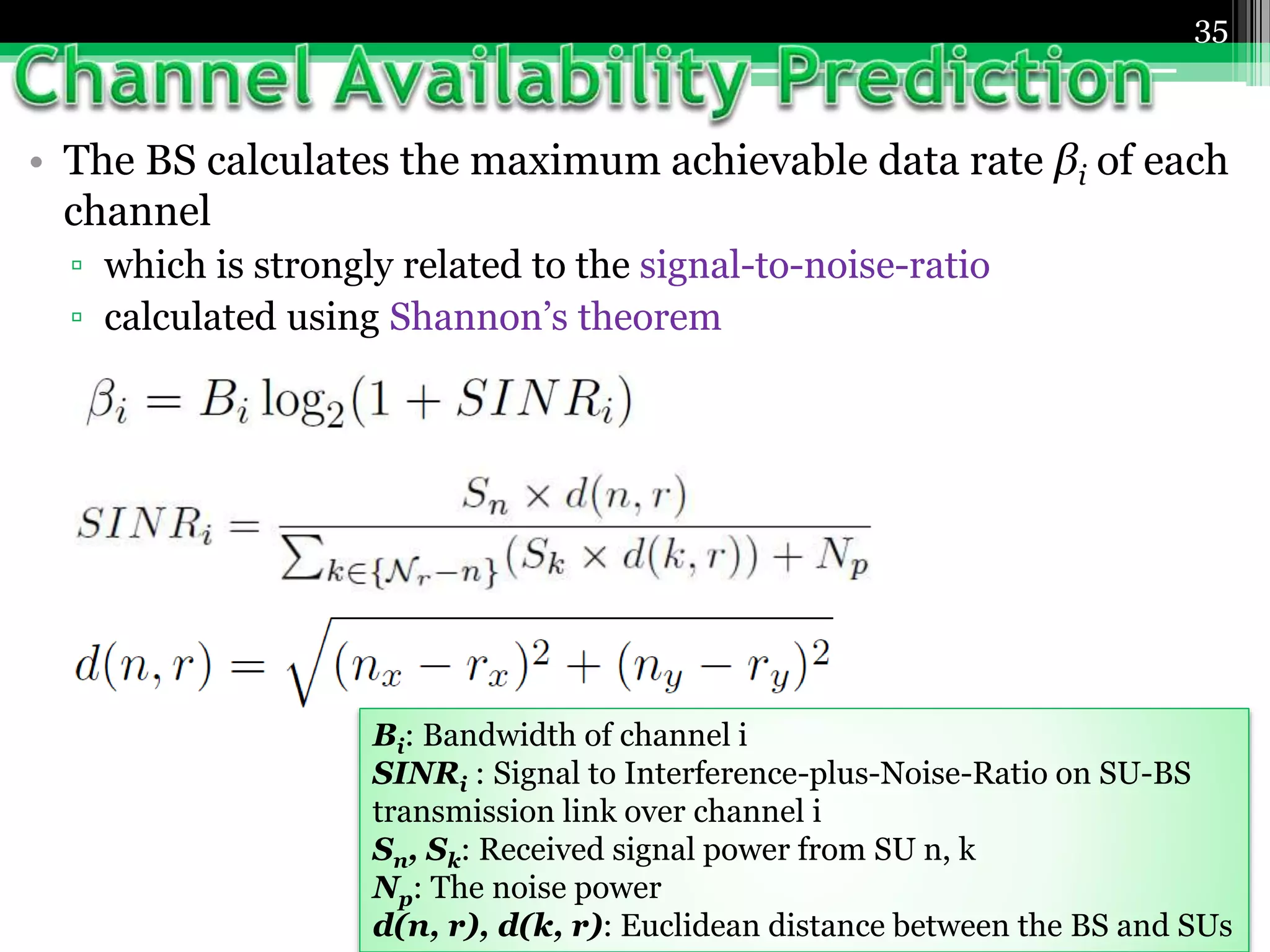 • The BS calculates the maximum achievable data rate βi of each
channel
▫ which is strongly related to the signal-to-noise-ratio
▫ calculated using Shannon’s theorem
35
Bi: Bandwidth of channel i
SINRi : Signal to Interference-plus-Noise-Ratio on SU-BS
transmission link over channel i
Sn, Sk: Received signal power from SU n, k
Np: The noise power
d(n, r), d(k, r): Euclidean distance between the BS and SUs
 