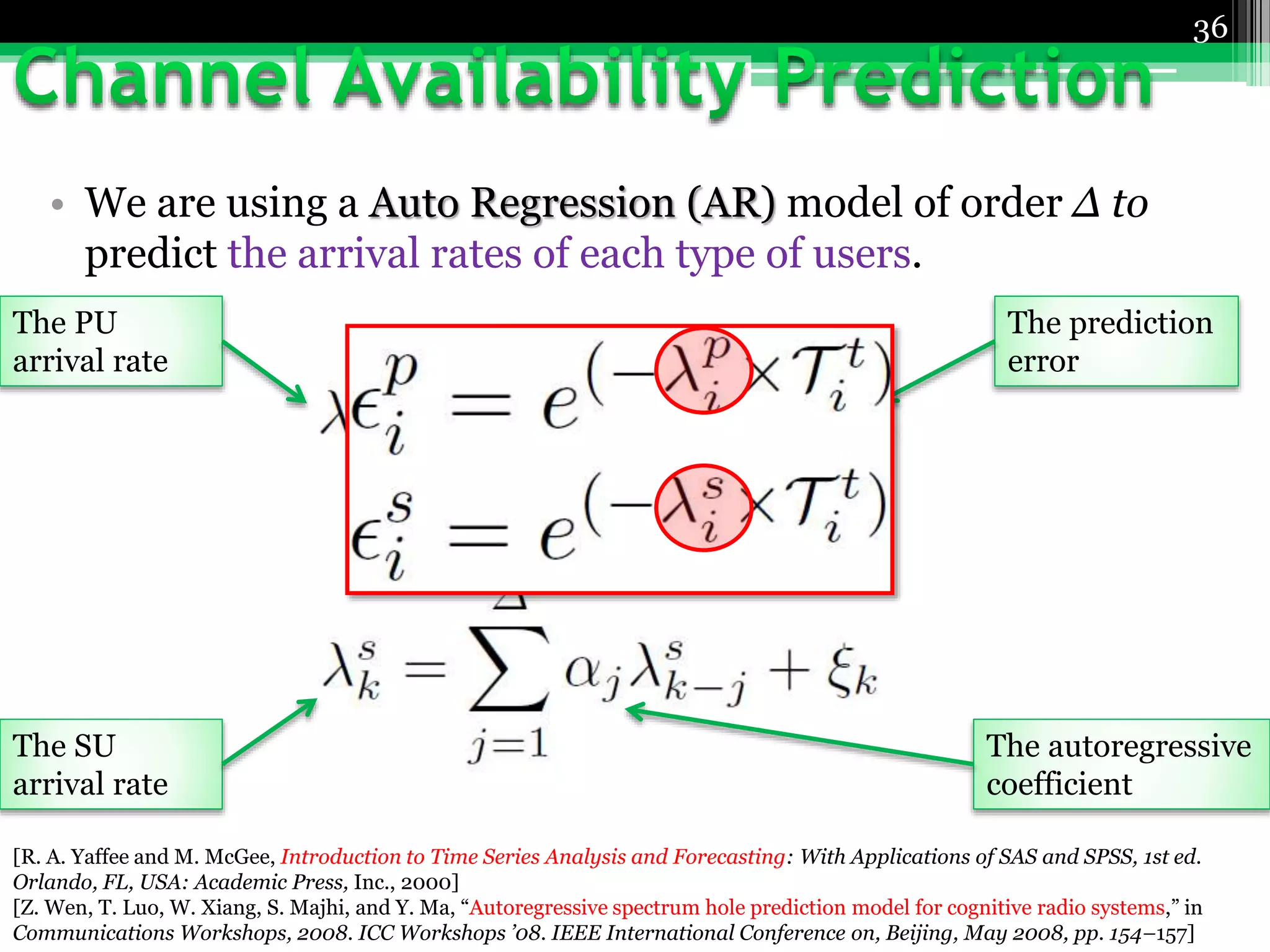 • We are using a Auto Regression (AR) model of order Δ to
predict the arrival rates of each type of users.
36
The PU
arrival rate
The SU
arrival rate
The autoregressive
coefficient
The prediction
error
[R. A. Yaffee and M. McGee, Introduction to Time Series Analysis and Forecasting: With Applications of SAS and SPSS, 1st ed.
Orlando, FL, USA: Academic Press, Inc., 2000]
[Z. Wen, T. Luo, W. Xiang, S. Majhi, and Y. Ma, “Autoregressive spectrum hole prediction model for cognitive radio systems,” in
Communications Workshops, 2008. ICC Workshops ’08. IEEE International Conference on, Beijing, May 2008, pp. 154–157]
 