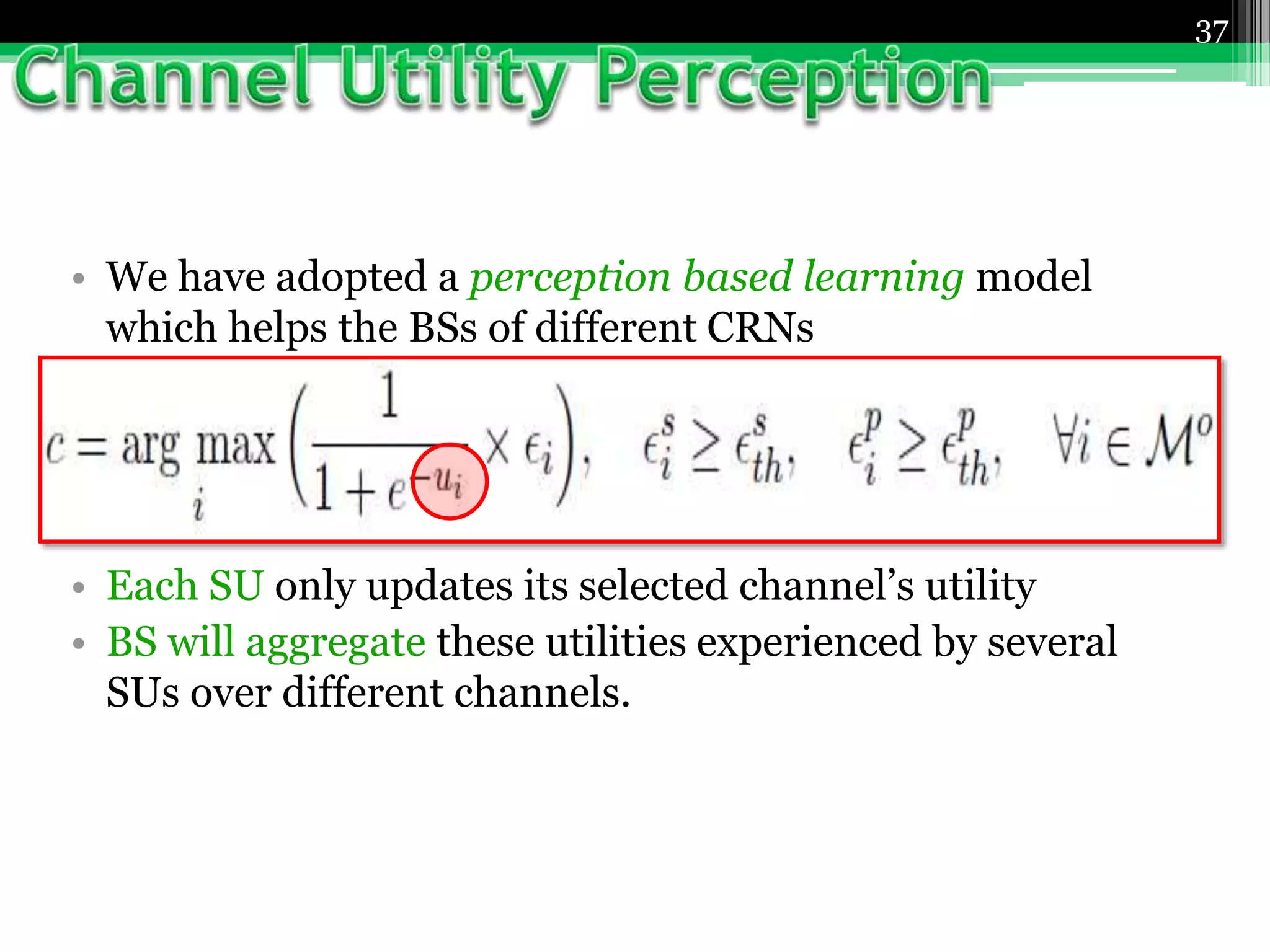• We have adopted a perception based learning model
which helps the BSs of different CRNs
▫ to build perception about each spectrum bands
 by observing the utility gain and payoffs experienced by
SUs over the course of time.
• Each SU only updates its selected channel’s utility
• BS will aggregate these utilities experienced by several
SUs over different channels.
37
 