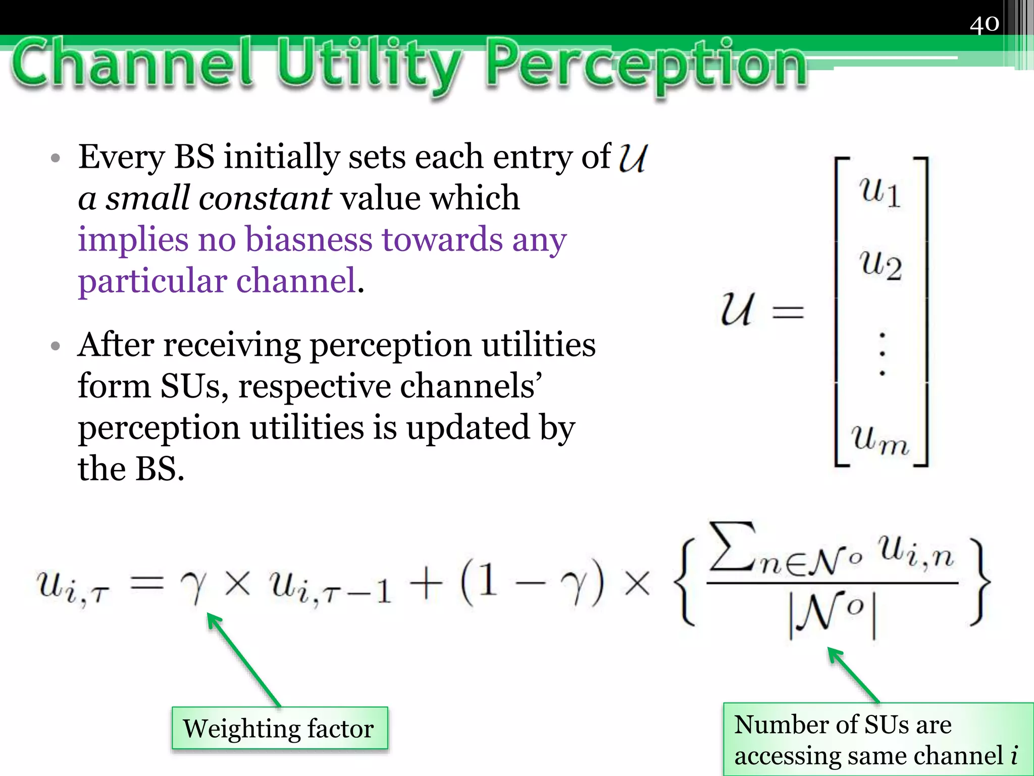 • Every BS initially sets each entry of
a small constant value which
implies no biasness towards any
particular channel.
• After receiving perception utilities
form SUs, respective channels’
perception utilities is updated by
the BS.
40
Weighting factor Number of SUs are
accessing same channel i
 