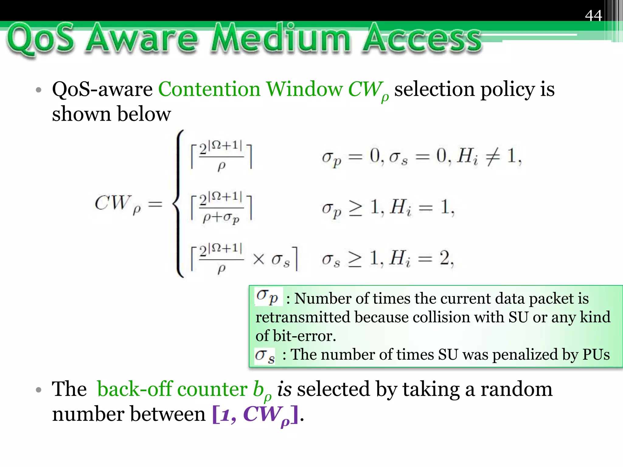 44
• QoS-aware Contention Window CWρ selection policy is
shown below
• The back-off counter bρ is selected by taking a random
number between [1, CWρ].
: Number of times the current data packet is
retransmitted because collision with SU or any kind
of bit-error.
: The number of times SU was penalized by PUs
 