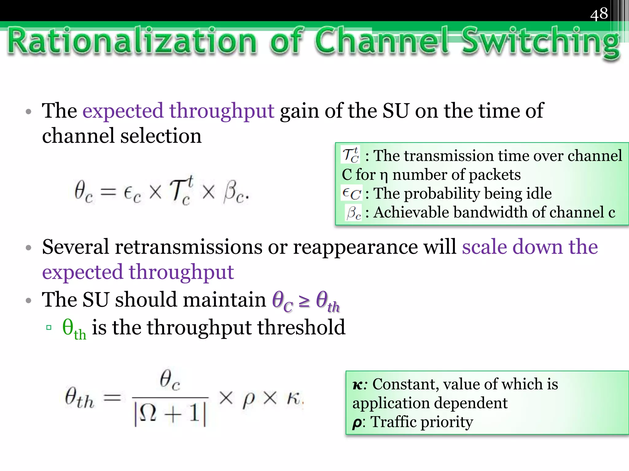 • The expected throughput gain of the SU on the time of
channel selection
• Several retransmissions or reappearance will scale down the
expected throughput
• The SU should maintain θC ≥ θth
▫ θth is the throughput threshold
48
: The transmission time over channel
C for η number of packets
: The probability being idle
: Achievable bandwidth of channel c
κ: Constant, value of which is
application dependent
ρ: Traffic priority
 