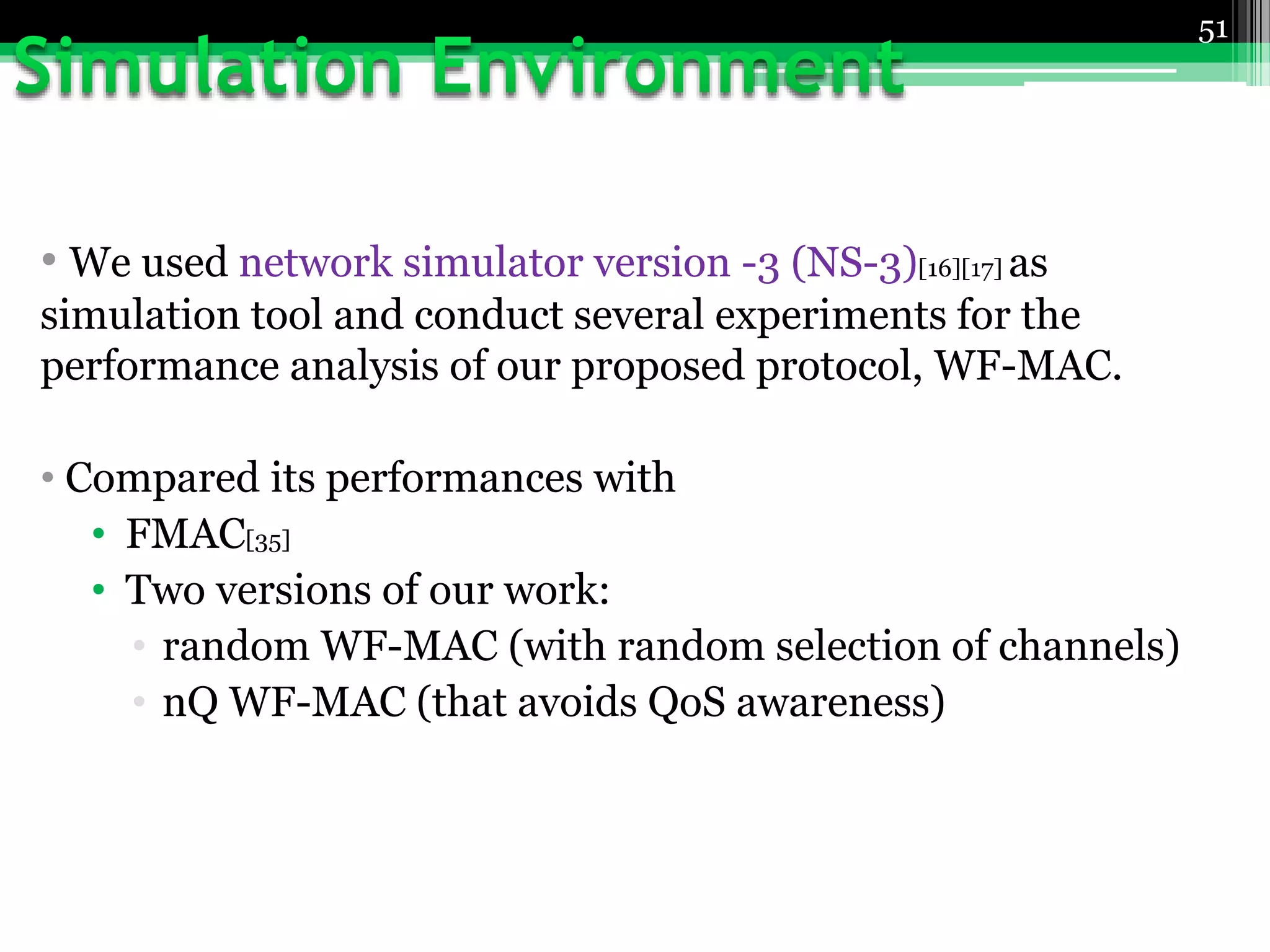 • We used network simulator version -3 (NS-3)[16][17] as
simulation tool and conduct several experiments for the
performance analysis of our proposed protocol, WF-MAC.
• Compared its performances with
• FMAC[35]
• Two versions of our work:
• random WF-MAC (with random selection of channels)
• nQ WF-MAC (that avoids QoS awareness)
51
 