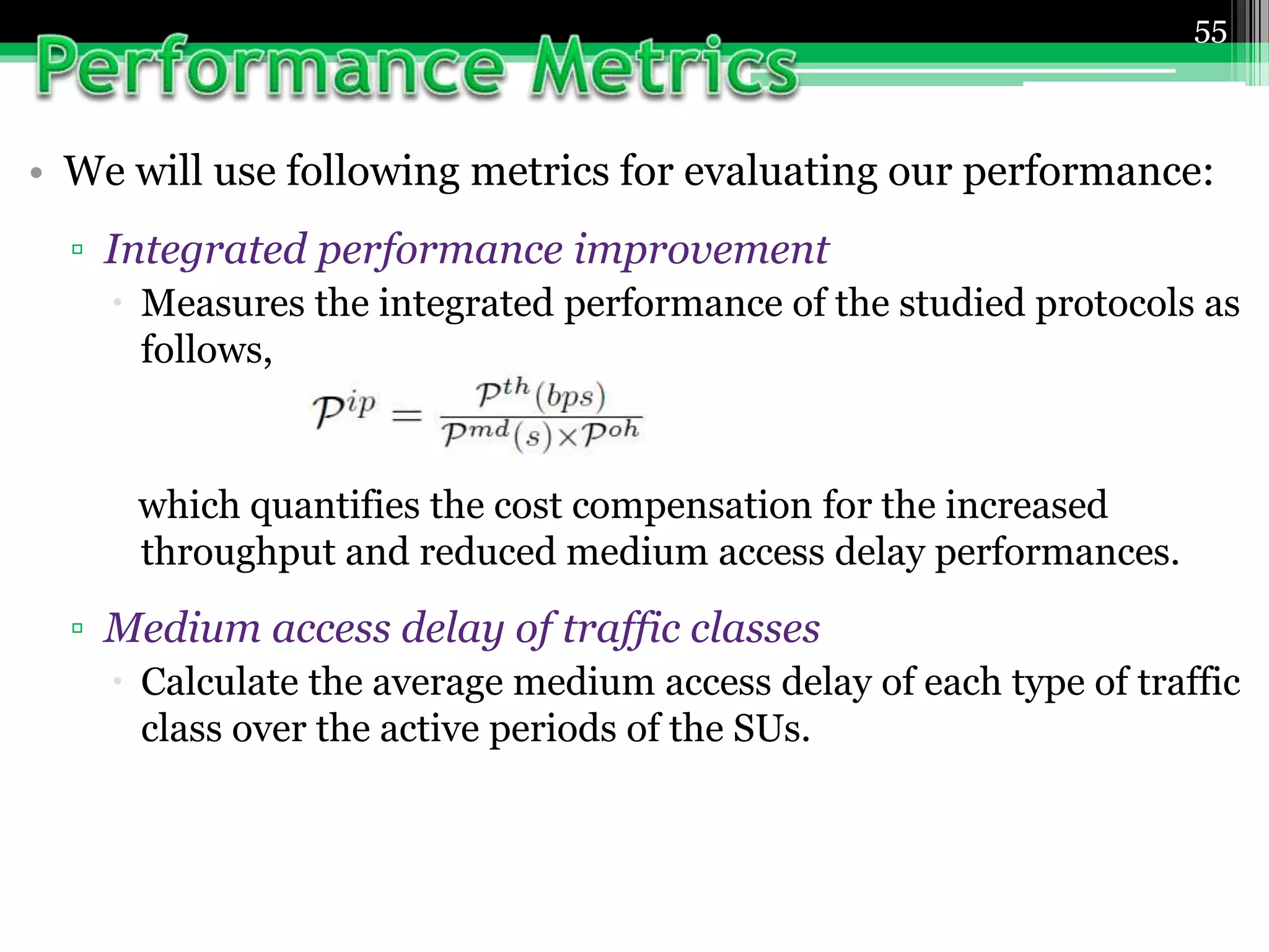 • We will use following metrics for evaluating our performance:
▫ Integrated performance improvement
 Measures the integrated performance of the studied protocols as
follows,
which quantifies the cost compensation for the increased
throughput and reduced medium access delay performances.
▫ Medium access delay of traffic classes
 Calculate the average medium access delay of each type of traffic
class over the active periods of the SUs.
55
 