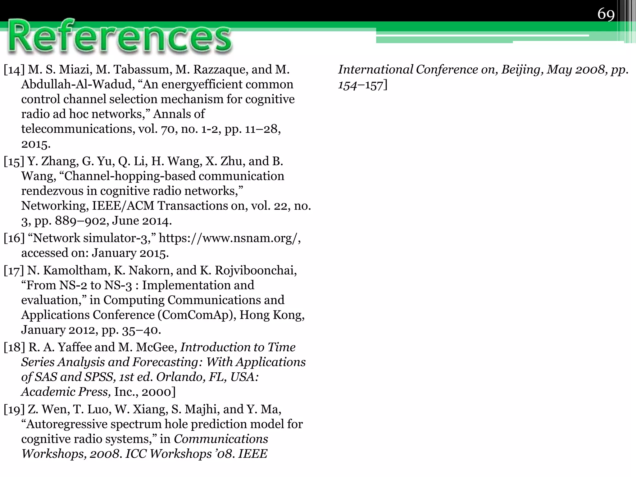69
[14] M. S. Miazi, M. Tabassum, M. Razzaque, and M.
Abdullah-Al-Wadud, “An energyefficient common
control channel selection mechanism for cognitive
radio ad hoc networks,” Annals of
telecommunications, vol. 70, no. 1-2, pp. 11–28,
2015.
[15] Y. Zhang, G. Yu, Q. Li, H. Wang, X. Zhu, and B.
Wang, “Channel-hopping-based communication
rendezvous in cognitive radio networks,”
Networking, IEEE/ACM Transactions on, vol. 22, no.
3, pp. 889–902, June 2014.
[16] “Network simulator-3,” https://www.nsnam.org/,
accessed on: January 2015.
[17] N. Kamoltham, K. Nakorn, and K. Rojviboonchai,
“From NS-2 to NS-3 : Implementation and
evaluation,” in Computing Communications and
Applications Conference (ComComAp), Hong Kong,
January 2012, pp. 35–40.
[18] R. A. Yaffee and M. McGee, Introduction to Time
Series Analysis and Forecasting: With Applications
of SAS and SPSS, 1st ed. Orlando, FL, USA:
Academic Press, Inc., 2000]
[19] Z. Wen, T. Luo, W. Xiang, S. Majhi, and Y. Ma,
“Autoregressive spectrum hole prediction model for
cognitive radio systems,” in Communications
Workshops, 2008. ICC Workshops ’08. IEEE
International Conference on, Beijing, May 2008, pp.
154–157]
 