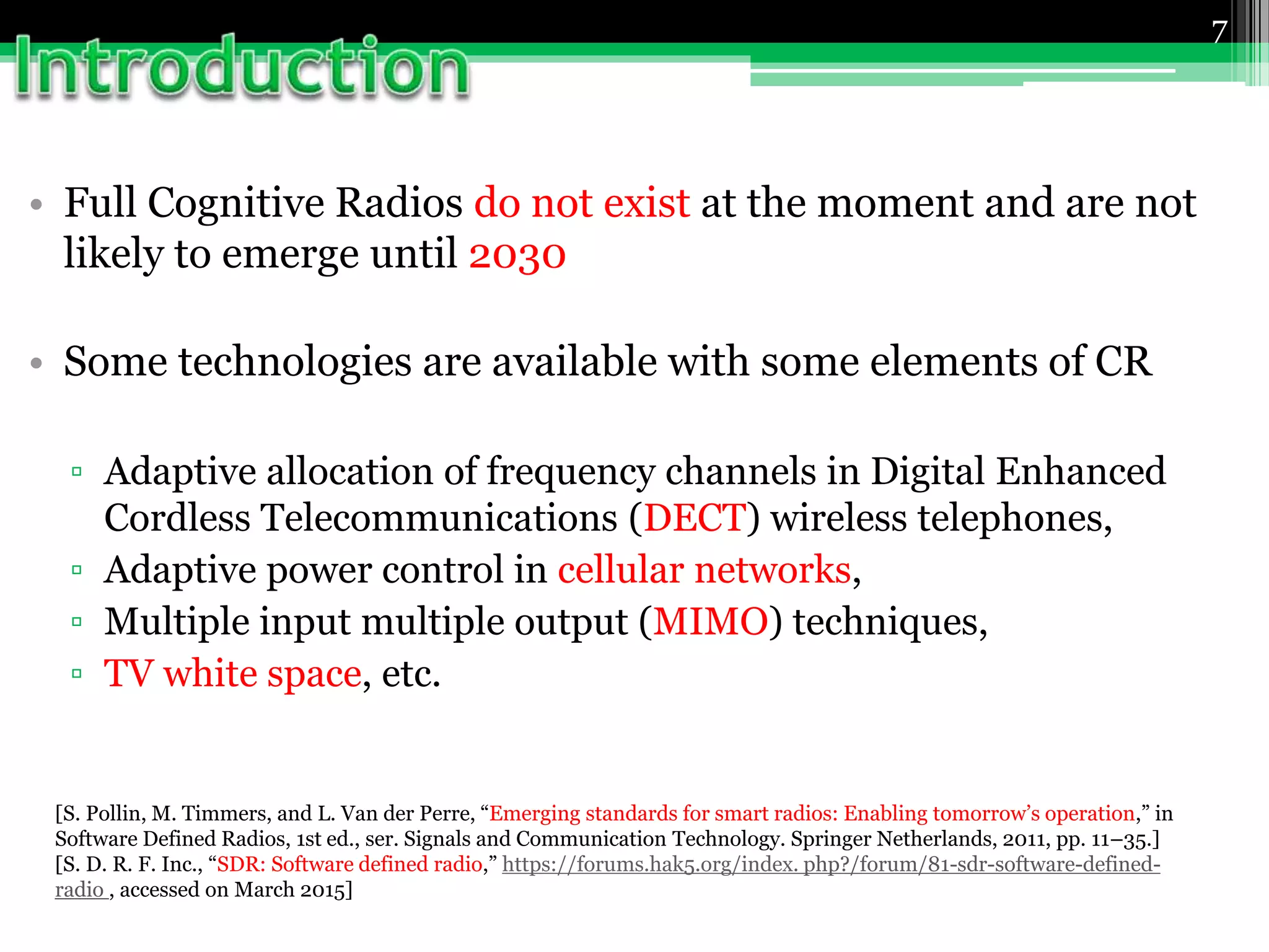 • Full Cognitive Radios do not exist at the moment and are not
likely to emerge until 2030
• Some technologies are available with some elements of CR
▫ Adaptive allocation of frequency channels in Digital Enhanced
Cordless Telecommunications (DECT) wireless telephones,
▫ Adaptive power control in cellular networks,
▫ Multiple input multiple output (MIMO) techniques,
▫ TV white space, etc.
7
[S. Pollin, M. Timmers, and L. Van der Perre, “Emerging standards for smart radios: Enabling tomorrow’s operation,” in
Software Defined Radios, 1st ed., ser. Signals and Communication Technology. Springer Netherlands, 2011, pp. 11–35.]
[S. D. R. F. Inc., “SDR: Software defined radio,” https://forums.hak5.org/index. php?/forum/81-sdr-software-defined-
radio , accessed on March 2015]
 
