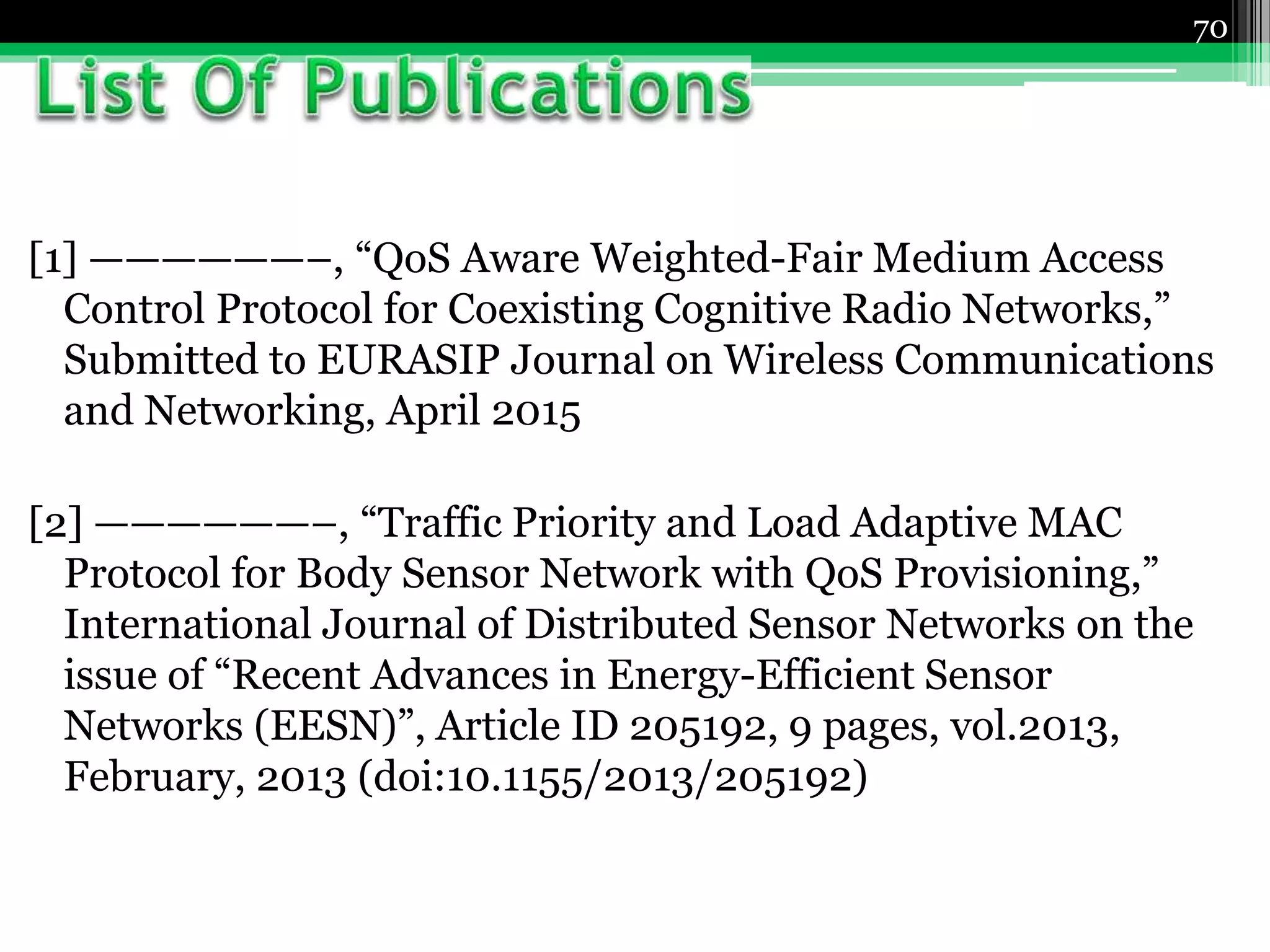 [1] ——————–, “QoS Aware Weighted-Fair Medium Access
Control Protocol for Coexisting Cognitive Radio Networks,”
Submitted to EURASIP Journal on Wireless Communications
and Networking, April 2015
[2] ——————–, “Traffic Priority and Load Adaptive MAC
Protocol for Body Sensor Network with QoS Provisioning,”
International Journal of Distributed Sensor Networks on the
issue of “Recent Advances in Energy-Efficient Sensor
Networks (EESN)”, Article ID 205192, 9 pages, vol.2013,
February, 2013 (doi:10.1155/2013/205192)
70
 