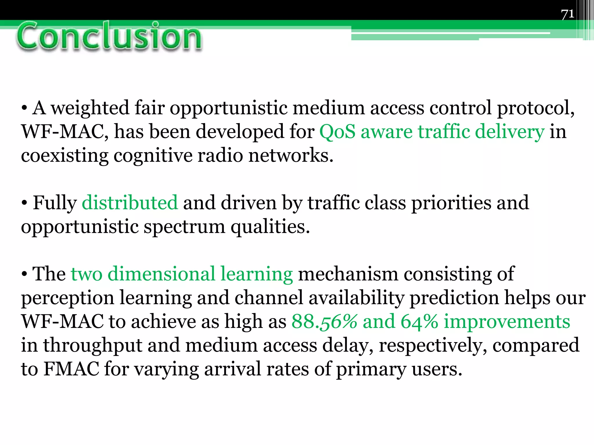 71
• A weighted fair opportunistic medium access control protocol,
WF-MAC, has been developed for QoS aware traffic delivery in
coexisting cognitive radio networks.
• Fully distributed and driven by traffic class priorities and
opportunistic spectrum qualities.
• The two dimensional learning mechanism consisting of
perception learning and channel availability prediction helps our
WF-MAC to achieve as high as 88.56% and 64% improvements
in throughput and medium access delay, respectively, compared
to FMAC for varying arrival rates of primary users.
 